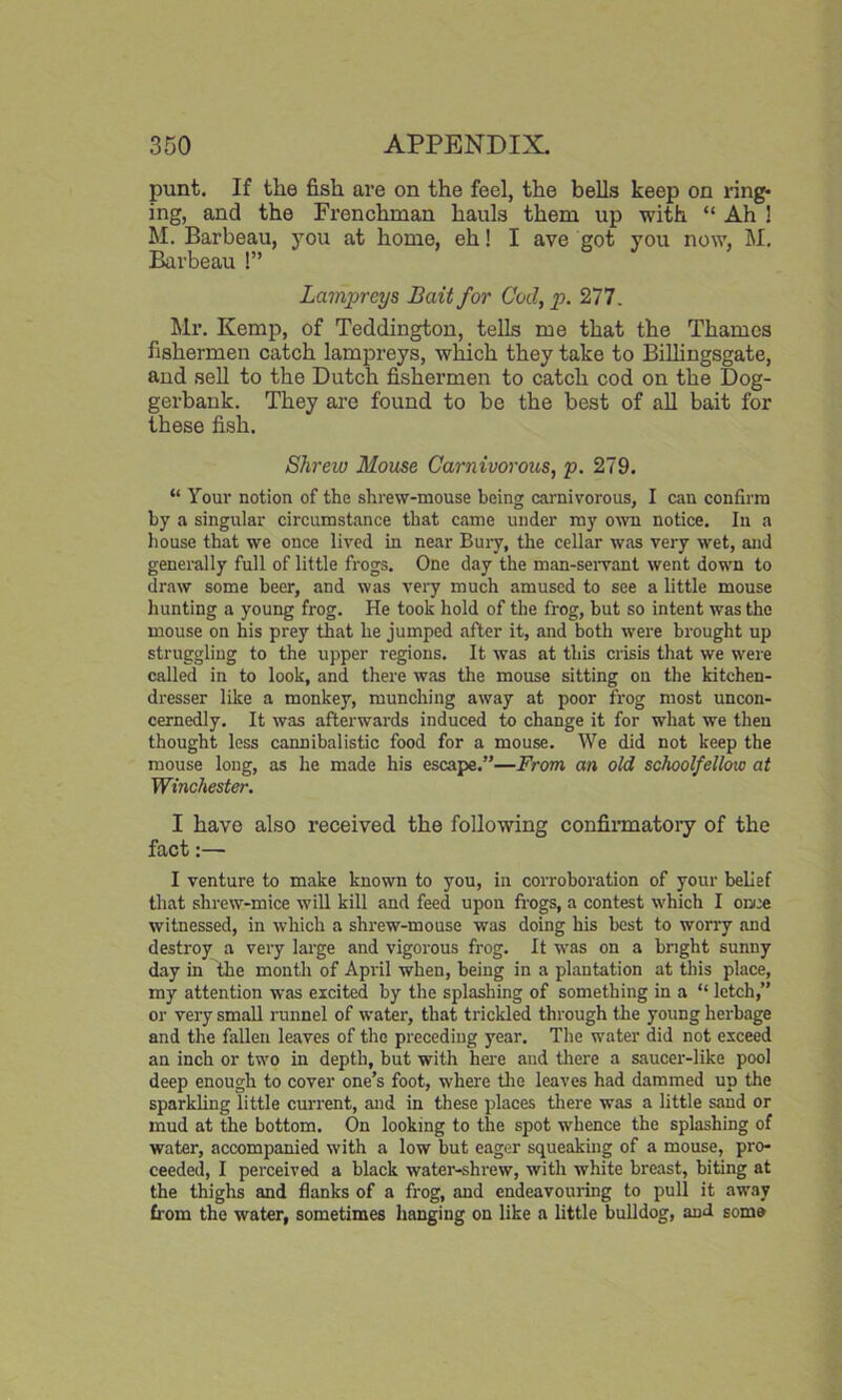 punt. If the fish are on the feel, the bells keep on ring- ing, and the Frenchman hauls them up with “ Ah ! M. Barbeau, you at home, eh! I ave got you now, M. Barbeau l” Lampreys Bait for Cod, p. 277. Mr. Kemp, of Teddington, tells me that the Thames fishermen catch lampreys, which they take to Billingsgate, and sell to the Dutch fishermen to catch cod on the Dog- gerbank. They are found to be the best of all bait for these fish. Shrew Mouse Carnivorous, p. 279. “ Your notion of the shrew-mouse being carnivorous, I can confirm by a singular circumstance that came under my own notice. In a house that we once lived in near Bury, the cellar was very wet, and generally full of little frogs. One day the man-servant went down to draw some beer, and was very much amused to see a little mouse hunting a young frog. He took hold of the frog, but so intent was the mouse on his prey that he jumped after it, and both were brought up struggling to the upper regions. It was at this crisis that we were called in to look, and there was the mouse sitting on the kitchen- dresser like a monkey, munching away at poor frog most uncon- cernedly. It was afterwards induced to change it for what we then thought less cannibalistic food for a mouse. We did not keep the mouse long, as he made his escape.”—From an old schoolfellow at Winchester. I have also received the following confirmatory of the fact:— I venture to make known to you, in corroboration of your belief that shrew-mice will kill and feed upon frogs, a contest which I once witnessed, in which a shrew-mouse was doing his best to worry and destroy a very large and vigorous frog. It was on a bright sunny day in the month of April when, being in a plantation at this place, my attention was excited by the splashing of something in a “ letch,” or very small runnel of water, that trickled through the young herbage and the fallen leaves of the preceding year. The water did not exceed an inch or two in depth, but with here and there a saucer-like pool deep enough to cover one’s foot, where the leaves had dammed up the sparkling little current, and in these places there was a little sand or mud at the bottom. On looking to the spot whence the splashing of water, accompanied with a low but eager squeaking of a mouse, pro- ceeded, I perceived a black water-shrew, with white breast, biting at the thighs and flanks of a frog, and endeavouring to pull it away from the water, sometimes hanging on like a little bulldog, and some