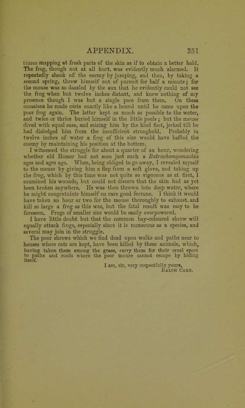 times snapping at fresh parts of the skin as if to obtain a better hold. The frog, though not at all hurt, was evidently much alarmed. It repeatedly shook off the enemy by jumping, and then, by taking a second spring, threw himself out of pursuit for half a minute; for the mouse was so dazzled by the sun that he evidently could not see the frog when but twelve inches distant, and knew nothing of my presence though 1 was but a single pace from them. On these occasions he made casts exactly like a hound until he came upon the poor frog again. The latter kept as much as possible to the water, and twice or thrice buried himself in the little pools ; but the mouse dived with equal ease, and seizing him by the hiud foot, jerked till he had dislodged him from the insufficient stronghold. Probably in twelve inches of water a frog of this size would have baffled the enemy by maintaining his position at the bottom. I witnessed the struggle for about a quarter of an hour, wondering whether old Homer had not seen just such a Batrachomyomachia ages and ages ago. When, being obliged to go away, I revealed myself to the mouse by giving him a flap from a soft glove, and taking up the frog, which by this time was not quite so vigorous as at first, I examined his wounds, but could not discern that the skin had as yet been broken anywhere. He was then thrown into deep water, where he might congratulate himself on rare good fortune. I think it would have taken an hour or two for the mouse thoroughly to exhaust and kill so large a frog as this was, but the fatal result was easy to be foreseen. Frogs of smaller size would be easily overpowered. I have little doubt but that the common bay-coloured shrew will equally attack frogs, especially since it is numerous as a species, and several may join in the struggle. The poor shrews which we find dead upon walks and paths near to houses where cats are kept, have been killed by these animals, which, having taken them among the grass, carry them for their cruel sport to paths and roads where the poor mouse cannot escape hy hiding itself. I am, sir, very respectfully yours, Kalvh Carr.