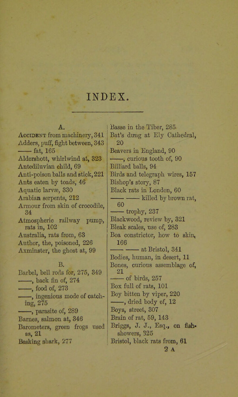 INDEX A. Accident from machinery, 341 Adders, puff, fight between, 343 fat, 165 Aldershott, whirlwind at, 323 Antediluvian child, 69 Anti-poison balls and stick, 221 Ants eaten by toads, 46 Aquatic larva?, 330 Arabian serpents, 212 Armour from skin of crocodile, 34 Atmospheric railway pump, rats in, 102 Australia, rats from, 63 Author, the, poisoned, 226 Axminster, the ghost at, 99 B. Barbel, bell rods for, 275, 349 , back fin of, 274 • , food of, 273 , ingenious mode of catch- ing, 275 , parasite of, 289 Barnes, salmon at, 346 Barometers, green frogs used as, 21 Basking shark, 277 i Basse in the Tiber, 285 Bat’s dung at Ely Cathedral, 20 Beavers in England, 90 • , curious tooth of, 90 Billiard balls, 94 Birds and telegraph wires, 157 Bishop’s story, 87 Black rats in London, 60 killed by brown rat, 60 trophy, 237 Blackwood, review by, 321 Bleak scales, use of, 283 Boa constrictor, how to skin, 166 at Bristol, 341 Bodies, human, in desert, 11 Bones, curious assemblage of, 21 of birds, 257 Box full of rats, 101 Boy bitten by viper, 220 , dried body of, 12 Boys, street, 307 Brain of rat, 59, 143 Briggs, J. J., Esq., on fish- showers, 325 Bristol, black rats from, 61 2 A