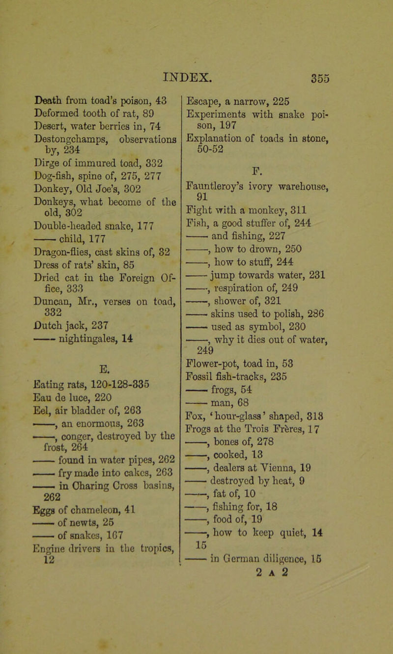 Death from toad’s poison, 43 Deformed tooth of rat, 89 Desert, water berries in, 74 Destongchamps, observations by, 234 Dirge of immured toad, 332 Dog-fish, spine of, 275, 277 Donkey, Old Joe’s, 302 Donkeys, what become of the old, 302 Double-headed snake, 177 child, 177 Dragon-flies, cast skins of, 32 Dress of rats’ skin, 85 Dried cat in the Foreign Of- fice, 333 Duncan, Mr., verses on toad, 332 Dutch jack, 237 nightingales, 14 E. Eating rats, 120-128-335 Eau de luce, 220 Eel, air bladder of, 203 , an enormous, 263 , conger, destroyed by the frost, 264 found in water pipes, 262 fry made into cakes, 263 in Charing Cross basins, 262 Eggs of chameleon, 41 of newts, 25 of snakes, 167 Engine drivers in the tropics, 12 Escape, a narrow, 225 Experiments with snake poi- son, 197 Explanation of toads in stone, 50-52 F. Fauntleroy’s ivory warehouse, 91 Fight with a monkey, 311 Fish, a good stuffer of, 244 and fishing, 227 • , how to drown, 250 , how to stuff, 244 jump towards water, 231 , respiration of, 249 , shower of, 321 skins used to polish, 286 used as symbol, 230 , why it dies out of water, 249 Flower-pot, toad in, 53 Fossil fish-tracks, 235 frogs, 54 man, 68 Fox, ‘hour-glass’ shaped, 313 Frogs at the Trois Freres, 17 , bones of, 278 , cooked, 13 , dealera at Vienna, 19 destroyed by heat, 9 , fat of, 10 , fishing for, 18 , food of, 19 , how to keep quiet, 14 15 in German diligence, 15 2 a 2