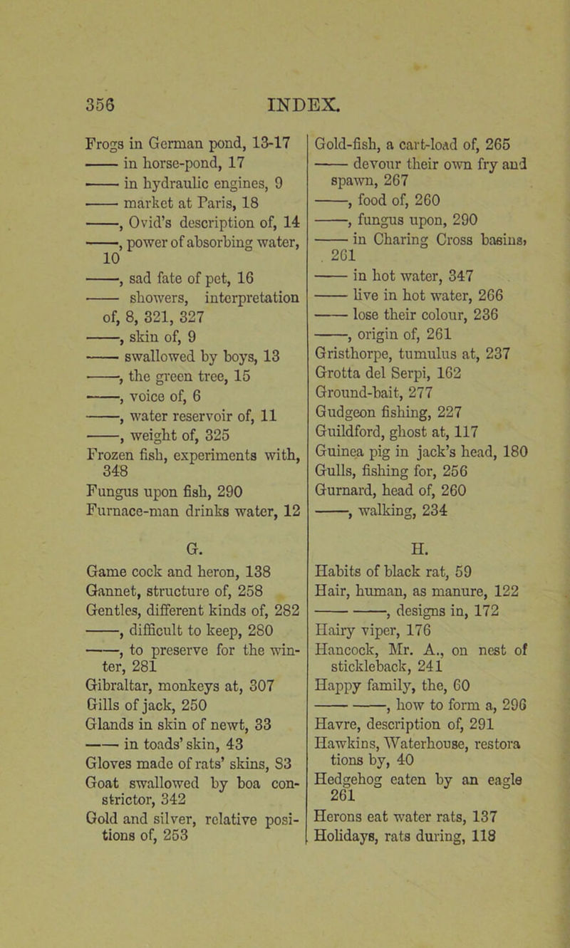 Frogs in German pond, 13-17 in horse-pond, 17 in hydraulic engines, 9 market at Tar is, 18 , Ovid’s description of, 14 , power of absorbing water, 10 , sad fate of pet, 16 showers, interpretation of, 8, 321, 327 , skin of, 9 swallowed by boys, 13 , the green tree, 15 , voice of, 6 , water reservoir of, 11 , weight of, 325 Frozen fish, experiments with, 348 Fungus upon fish, 290 Furnace-man drinks water, 12 G. Game cock and heron, 138 Gannet, structure of, 258 Gentles, different kinds of, 282 , difficult to keep, 280 , to preserve for the win- ter, 281 Gibraltar, monkeys at, 307 Gills of jack, 250 Glands in skin of newt, 33 in toads’ skin, 43 Gloves made of rats’ skins, S3 Goat swallowed by boa con- strictor, 342 Gold and silver, relative posi- tions of, 253 Gold-fish, a cart-loAd of, 265 devour their own fry and spawn, 267 , food of, 260 , fungus upon, 290 in Charing Cross basins> . 261 in hot water, 347 live in hot water, 266 lose their colour, 236 , origin of, 261 Gristhorpe, tumulus at, 237 Grotta del Serpi, 162 Ground-bait, 277 Gudgeon fishing, 227 Guildford, ghost at, 117 Guinea pig in jack’s head, 180 Gulls, fishing for, 256 Gurnard, head of, 260 , walking, 234 H. Habits of black rat, 59 Hair, human, as manure, 122 , designs in, 172 Hairy viper, 176 Hancock, Mr. A., on nest of stickleback, 241 Happy family, the, 60 , how to form a, 296 Havre, description of, 291 Hawkins, Waterhouse, restora tions by, 40 Hedgehog eaten by an eagle 261 Herons eat water rats, 137 Holidays, rats during, 118