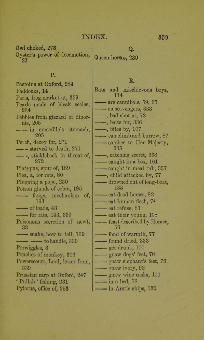 Owl choked, 273 Oyster’s power of locomotion, 27 P. Pactolus at Oxford, 284 Paddocks, 14 Paris, frog-market at, 329 Pearls made of bleak scales, 284 Pebbles from gizzard of dinor- nis, 205 in crocodile’s stomach, 205 Pei oh, decoy for, 271 — - starved to death, 271 , stickleback in throat of, 272 Platypus, spur of, 189 Plea, a, for rats, 80 Plugging a pope, 230 Poison glands of cobra, 195 fangs, mechanism of, 193 of toads, 43 for rats, 143, 339 Poisonous secretion of newt, 33 snake, how to tell, 109 • to handle, 339 Porwiggles, 3 Pouches of monkey, 300 Powerscourt, Lord, letter from, 339 Prussian carp at Oxford, 247 ‘ Pullah ’ fishing, 231 Pylorus, office of, 253 Q. Queen horses, 230 R. Rats and mischievous boys, 114 are cannibals, 59, 05 as scavengers, 333 , bad shot at, 72 , baits for, 336 , bites by, 107 can climb and burrow, 87 catcher to Her Majesty, 335 , catching secret, 338 caught in a box, 101 caught in meal tub, 337 , child attacked by, 77 drowned out of long-boat, 133 eat dead horses, 82 eat human flesh, 74 eat refuse, 81 eat their young, 108 feast described by Horace, 56 fond of warmth, 77 found dried, 333 get drunk, 100 gnaw dogs’ feet, 76 gnaw elephant’s feet, 76 gnaw ivory, 92 gnaw wine casks, 101 in a bed, 78 in Arctic ships, 130