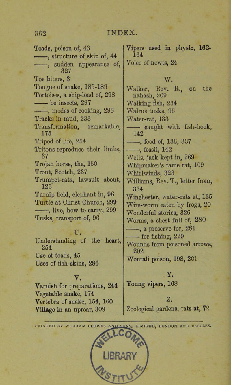 Toads, poison of, 43 , structure of skin of, 44 , sudden appearance of, 327 Toe biters, 3 Tongue of snake, 185-189 Tortoises, a ship-load of, 298 be insects, 297 ——, modes of cooking, 298 Tracks in mud, 233 Transformation, remarkable, 175 Tripod of life, 254 Tritons reproduce their limbs, 37 Trojan horse, the, 150 Trout, Scotch, 237 Trumpet-rats, lawsuit about, 125 Turnip field, elephant in, 96 Turtle at Christ Church, 299 , live, how to carry, 299 Tusks, transport of, 96 U. Understanding of the heart, 254 Use of toads, 45 Uses of fish-skins, 28G Y. Varnish for preparations, 244 Vegetable snake, 174 Vertebra of snake, 154, 160 Village in an uproar, 309 Vipers used in physic, 162- 164 Voice of newts, 24 W. Walker, Rev. R.# on the nahash, 209 Walking fish, 234 Walrus tusks, 96 Water-rat, 133 caught with fish-hook, 142 , food of, 136, 337 ■, fossil, 142 Wells, jack kept in, 269 Whipmaker’s tame rat, 109 Whirlwinds, 323 Williams, Rev. T., letter from, 334 Winchester, water-rats at, 135 Wire-worm eaten by frogs, 20 Wonderful stories, 326 Worms, a chest full of, 280 , a preserve for, 281 for fishing, 229 Wounds from poisoned arrows, 202 Wourali poison, 198, 201 y. Young vipers, 168 Z. Zoological gardens, rats at, 72