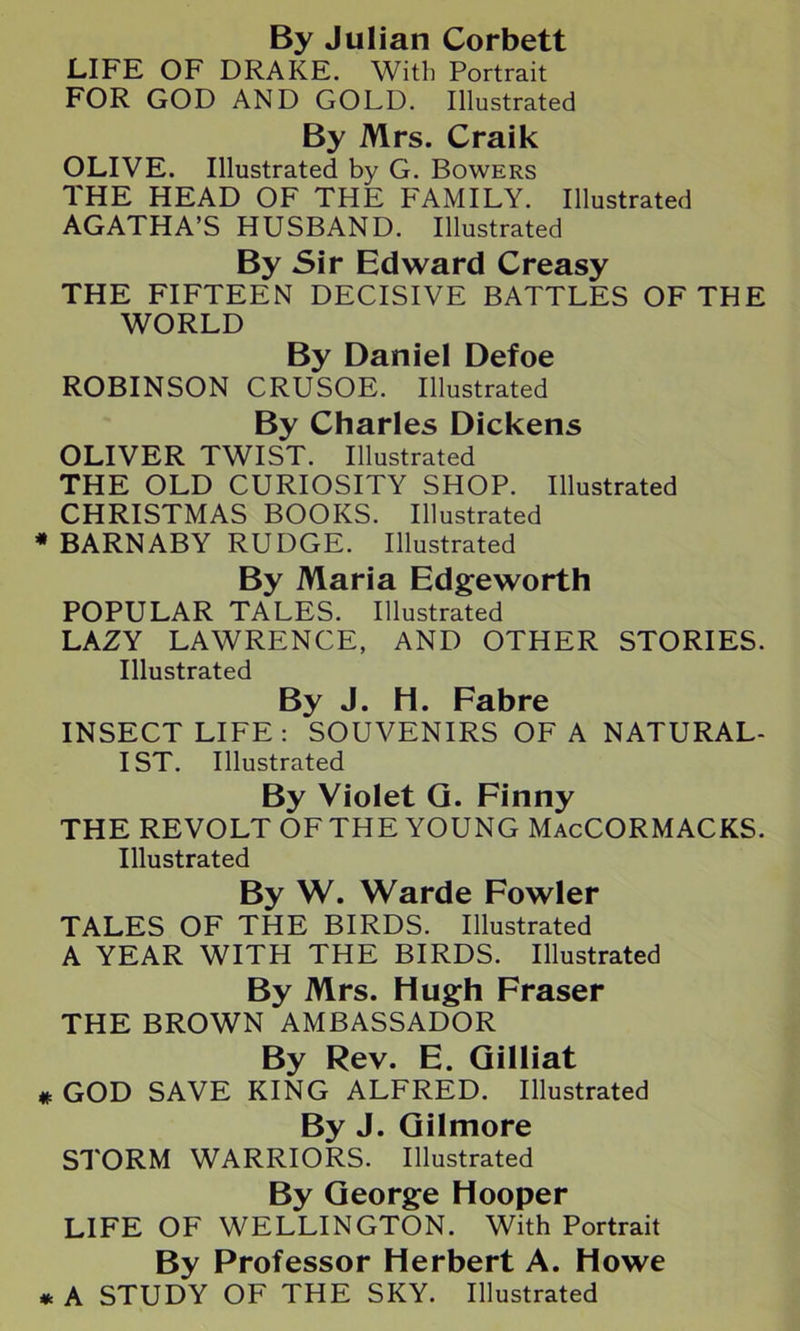 By Julian Corbett LIFE OF DRAKE. With Portrait FOR GOD AND GOLD. Illustrated By Mrs. Craik OLIVE. Illustrated by G. Bowers THE HEAD OF THE FAMILY. Illustrated AGATHA’S HUSBAND. Illustrated By Sir Edward Creasy THE FIFTEEN DECISIVE BATTLES OF THE WORLD By Daniel Defoe ROBINSON CRUSOE. Illustrated By Charles Dickens OLIVER TWIST. Illustrated THE OLD CURIOSITY SHOP. Illustrated CHRISTMAS BOOKS. Illustrated BARNABY RUDGE. Illustrated By Maria Edgeworth POPULAR TALES. Illustrated LAZY LAWRENCE, AND OTHER STORIES. Illustrated By J. H. Fabre INSECT LIFE: SOUVENIRS OF A NATURAL- IST. Illustrated By Violet G. Finny THE REVOLT OF THE YOUNG MacCORMACKS. Illustrated By W. Warde Fowler TALES OF THE BIRDS. Illustrated A YEAR WITH THE BIRDS. Illustrated By Mrs. Hugh Fraser THE BROWN AMBASSADOR By Rev. E. Gilliat GOD SAVE KING ALFRED. Illustrated By J. Gilmore STORM WARRIORS. Illustrated By George Hooper LIFE OF WELLINGTON. With Portrait By Professor Herbert A. Howe A STUDY OF THE SKY. Illustrated
