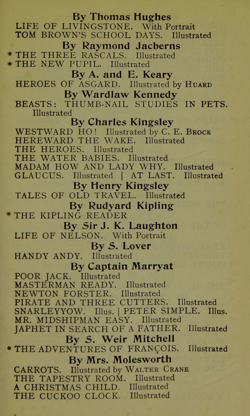 By Thomas Hughes LIFE OF LIVINGSTONE. With Portrait TOM BROWN’S SCHOOL DAYS. Illustrated By Raymond Jacberns * THE THREE RASCALS. Illustrated * THE NEW PUPIL. Illustrated By A. and E. Keary HEROES OF ASGARD. Illustrated by Huard By Wardlaw Kennedy BEASTS: THUMB-NAIL STUDIES IN PETS. Illustrated By Charles Kingsley WESTWARD HO ! Illustrated by C. E. Brock HEREWARD THE WAKE. Illustrated THE HEROES. Illustrated THE WATER BABIES. Illustrated MADAM HOW AND LADY WHY. Illustrated GLAUCUS. Illustrated | AT LAST. Illustrated By Henry Kingsley TALES OF OLD TRAVEL. Illustrated By Rudyard Kipling * THE KIPLING READER By Sir J. K. Laughton LIFE OF NELSON. With Portrait By S. Lover HANDY ANDY. Illustrated By Captain Marryat POOR JACK. Illustrated MASTERMAN READY. Illustrated NEWTON FORSTER. Illustrated PIRATE AND THREE CUTTERS. Illustrated SNARLEYYOW. Ulus. | PETER SIMPLE. Illus. MR. MIDSHIPMAN EASY. Illustrated JAPHET IN SEARCH OF A FATHER. Illustrated By S. Weir Mitchell * THE ADVENTURES OF FRANCOIS. Illustrated By Mrs. Molesworth CARROTS. Illustrated by Walter Crane THE TAPESTRY ROOM. Illustrated A CHRISTMAS CHILD. Illustrated THE CUCKOO CLOCK. Illustrated