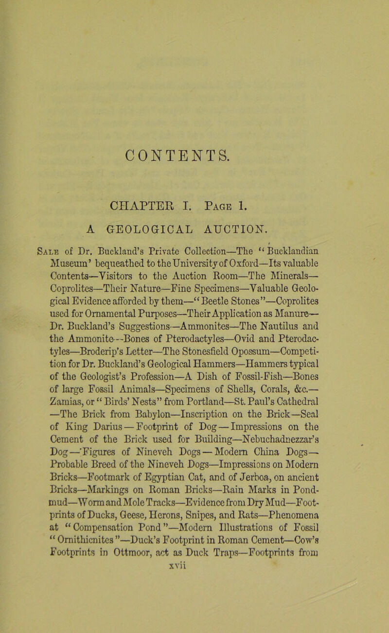 CONTENTS. CHAPTER I. Page 1. A GEOLOGICAL AUCTION. Sale of Dr. Buckland’s Private Collection—The “ Bucklandian Museum’ bequeathed to the University of Oxford—Its valuable Contents—Visitors to the Auction Room—The Minerals— Coprolites—Their Nature—Fine Specimens—Valuable Geolo- gical Evidence afforded by them—“ Beetle Stones”—Coprolites used for Ornamental Purposes—Their Application as Manure— Dr. Buckland’s Suggestions—Ammonites—The Nautilus and the Ammonite—Bones of Pterodactyles—Ovid and Pterodac- tyles—Broderip’s Letter—The Stonesfield Opossum—Competi- tion for Dr. Buckland’s Geological Hammers—Hammers typical of the Geologist’s Profession—A Dish of Fossil-Fish—Bones of large Fossil Animals—Specimens of Shells, Corals, &c.— Zamias, or “ Birds’ Nests” from Portland—St. Paul’s Cathedral —The Brick from Babylon—Inscription on the Brick—Seal of King Darius — Footprint of Dog — Impressions on the Cement of the Brick used for Building—Nebuchadnezzar’s Dog—’Figures of Nineveh Dogs — Modem China Dogs— Probable Breed of the Nineveh Dogs—Impressions on Modem Bricks—Footmark of Egyptian Cat, and of Jerboa, on ancient Bricks—Markings on Roman Bricks—Rain Marks in Pond- mud—Worm and Mole Tracks—Evidence from Dry Mud—Foot- prints of Ducks, Geese, Herons, Snipes, and Rats—Phenomena at “Compensation Pond”—Modem Illustrations of Fossil “ Omithicnitcs ”—Duck’s Footprint in Roman Cement—Cow’s Footprints in Ottmoor, act as Duck Traps—Footprints from xvu