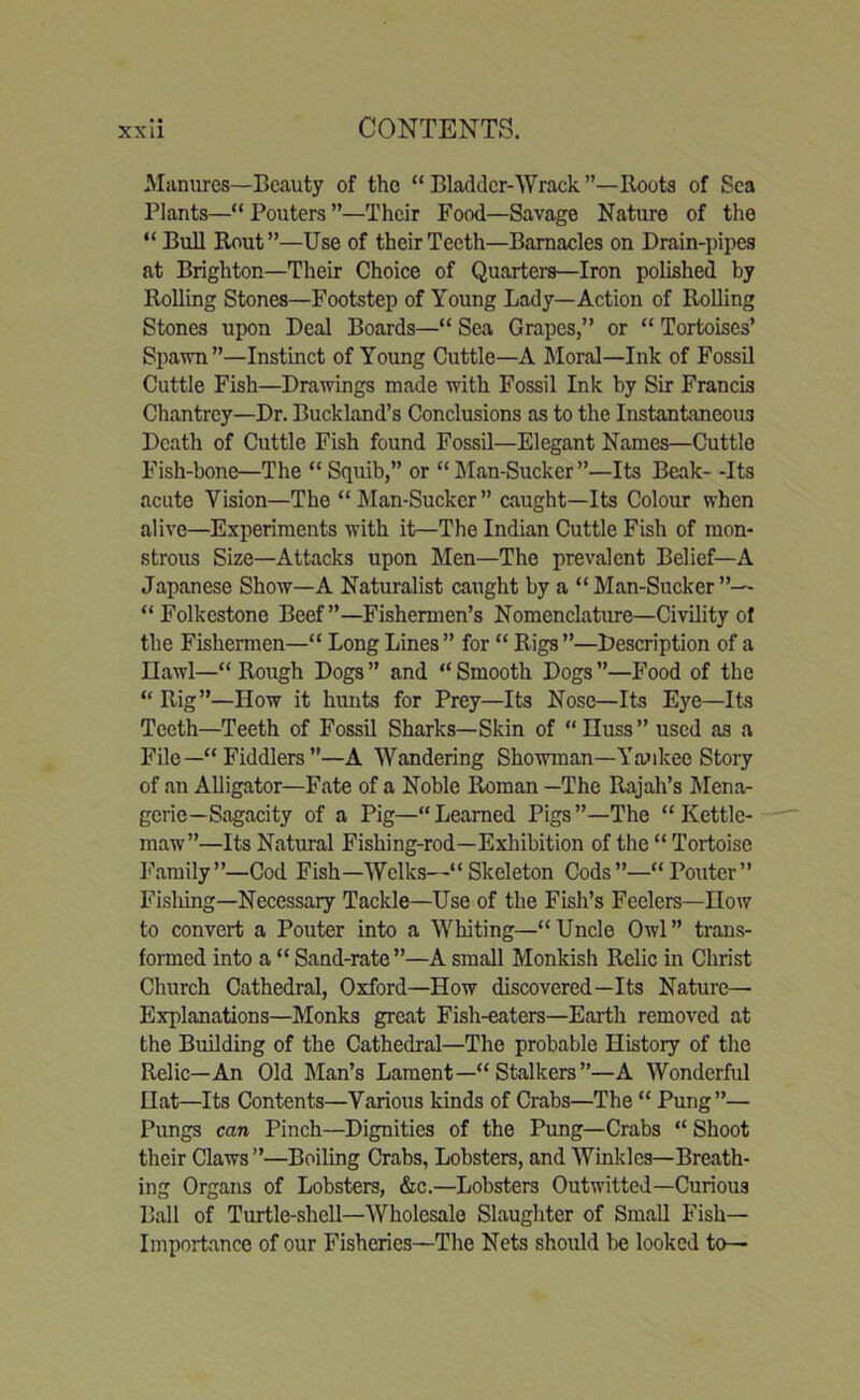 Manures—Beauty of the “ Bladder-Wrack’’—Roots of Sea Plants—“ Pouters ”—Their Food—Savage Nature of the “ Bull Rout”—Use of their Teeth—Barnacles on Drain-pipes at Brighton—Their Choice of Quarters—Iron polished by Rolling Stones—Footstep of Young Lady—Action of Rolling Stones upon Deal Boards—“ Sea Grapes,” or “ Tortoises’ Spawn”—Instinct of Young Cuttle—A Moral—Ink of Fossil Cuttle Fish—Drawings made with Fossil Ink by Sir Francis Chantrey—Dr. Buckland’s Conclusions as to the Instantaneous Death of Cuttle Fish found Fossil—Elegant Names—Cuttle Fish-bone—The “ Squib,” or “]\Ian-Sucker”—Its Beak- -Its acute Vision—The “Man-Sucker” caught—Its Colour when alive—Experiments with it—The Indian Cuttle Fish of mon- strous Size—Attacks upon Men—The prevalent Belief—A Japanese Show—A Naturalist caught by a “Man-Sucker”— “Folkestone Beef”—Fishermen’s Nomenclature—Civility ot the Fishermen—“ Long Lines ” for “ Rigs ”—Description of a Ilawl—“ Rough Dogs ” and “ Smooth Dogs ”—Food of the “ Rig”—How it hunts for Prey—Its Nose—Its Eye—Its Teeth—Teeth of Fossil Sharks—Skin of “Euss” used as a File—“ Fiddlers ”—A Wandering Showman—Ya>ikee Story of an Alligator—Fate of a Noble Roman —The Rajah’s Mena- gerie-Sagacity of a Pig—“Learned Pigs”—The “Kettle- maw”—Its Natural Fishing-rod—Exhibition of the “ Tortoise Family”—Cod Fish—Welks—“Skeleton Cods”—“Pouter” Fisliing—Necessary Tackle—Use of the Fish’s Feelers—How to convert a Pouter into a Whiting—“Uncle Owl” trans- formed into a “ Sand-rate ”—A small Monkish Relic in Christ Church Cathedral, Oxford—How discovered—Its Nature— Explanations—Monks great Fish-eaters—Earth removed at the Building of the Cathedral—The probable History of the Relic—An Old Man’s Lament—“Stalkers”—A Wonderful Hat—Its Contents—Various kinds of Crabs—The “ Pung”— Pungs can Pinch—Dignities of the Pung—Crabs “ Shoot their Claws ”—Boiling Crabs, Lobsters, and Winkles—Breath- ing Organs of Lobsters, &c.—Lobsters Outwitted—Curious Ball of Turtle-shell—Wholesale Slaughter of Small Fish- Importance of our Fisheries—The Nets should be looked to—