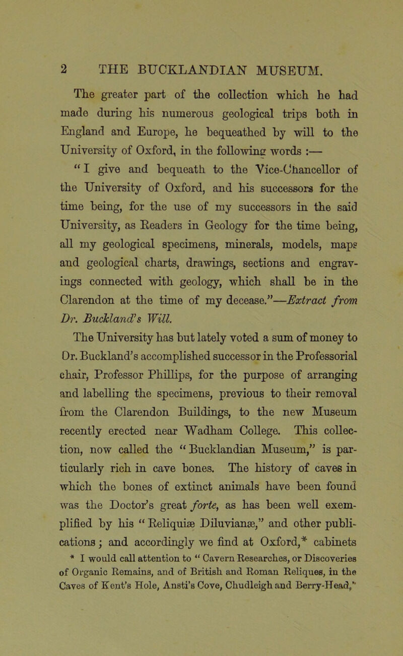 The greater part of the collection which he had made during his numerous geological trips both in England and Europe, he bequeathed by will to the University of Oxford, in the foUowine words ;— “ I give and bequeath to the Vice-Ctiancellor of the University of Oxford, and his successors for the time being, for the use of my successors in the said University, as Eeaders in Geology for the time being, all my geological specimens, minerals, models, maps and geological charts, drawings, sections and engrav- ings connected with geology, which shall be in the Clarendon at the time of my decease.”—Extract from Dr. Buckland's Will. The University has but lately voted a sum of money to Or. Buckland’s accomplished successor in the Professorial chair. Professor Phillips, for the purpose of arranging and labelling the specimens, previous to their removal Cfom the Clarendon Buildings, to the new Museum recently erected near Wadham College. This collec- tion, now called the “Bucklandian Museum,” is par- ticularly rich in cave bones. The history of caves in which the bones of extinct animals have been found was the Doctor’s great forte, as has been well exem- plified by his “ Eeliquiae Diluvianae,” and other publi- cations ; and accordingly we find at Oxford,* cabinets * I would call attention to “ Cavern Researches, or Discoveries of Organic Remains, and of British and Roman Reliques, in the Caves of Kent’s Hole, Ansti’s Cove, Chudleighand Berry-Head,”