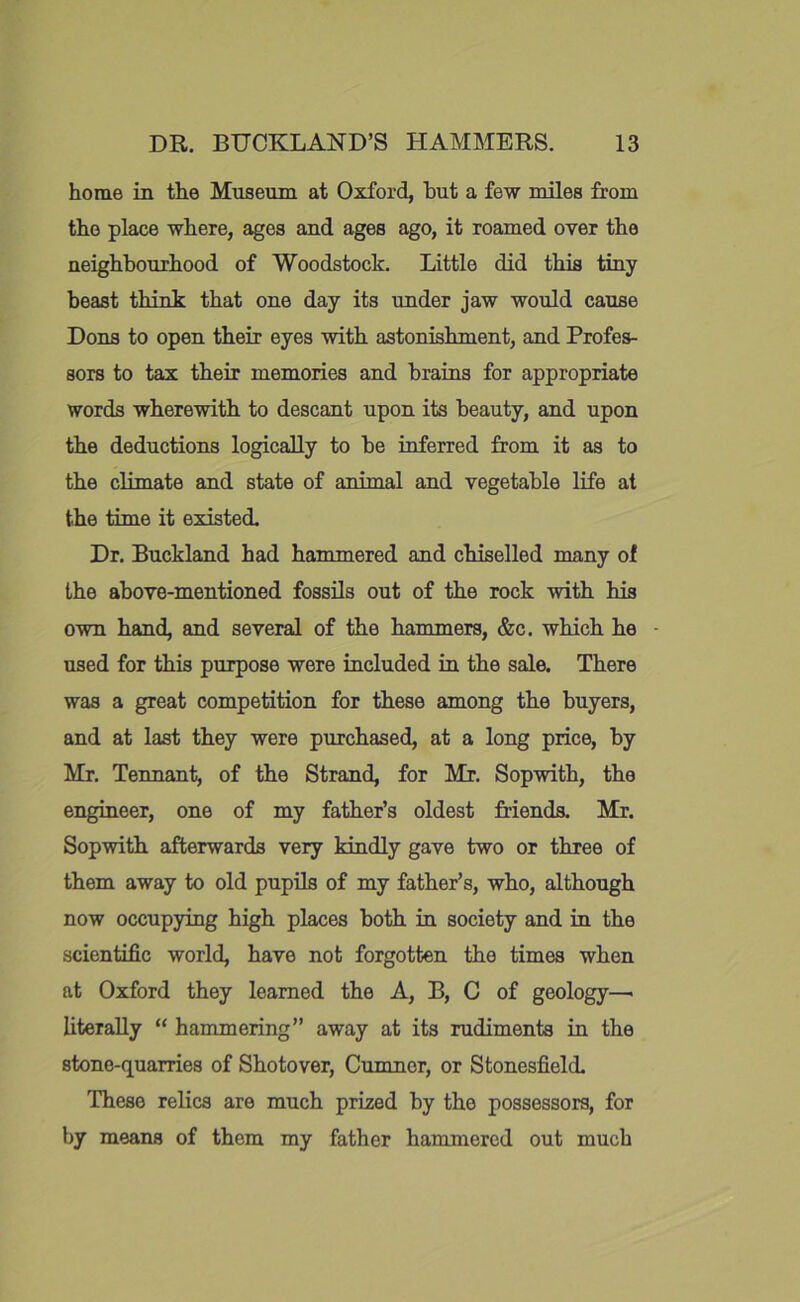 home in the Museum at Oxford, but a few miles from the place where, ages and ages ago, it roamed over the neighbourhood of Woodstock. Little did this tiny beast think that one day its under jaw would cause Dons to open their eyes with astonishment, and Profes- sors to tax their memories and brains for appropriate words wherewith to descant upon its beauty, and upon the deductions logically to be inferred from it as to the climate and state of animal and vegetable life at the time it existed. Dr. Buckland had hammered and chiselled many of the above-mentioned fossils out of the rock with his own hand, and several of the hammers, &c. which he used for this purpose were included in the sale. There was a great competition for these among the buyers, and at last they were purchased, at a long price, by Mr. Tennant, of the Strand, for Mr. Sopwith, the engineer, one of my father’s oldest friends. Mr. Sopwith afterwards very kindly gave two or three of them away to old pupils of my father’s, who, although now occupying high places both in society and in the scientific world, have not forgotten the times when at Oxford they learned the A, B, C of geology— literally “ hammering” away at its rudiments in the stone-quarries of Shotover, Cumncr, or Stonesfield. These relics are much prised by the possessors, for by means of them my father hammered out much
