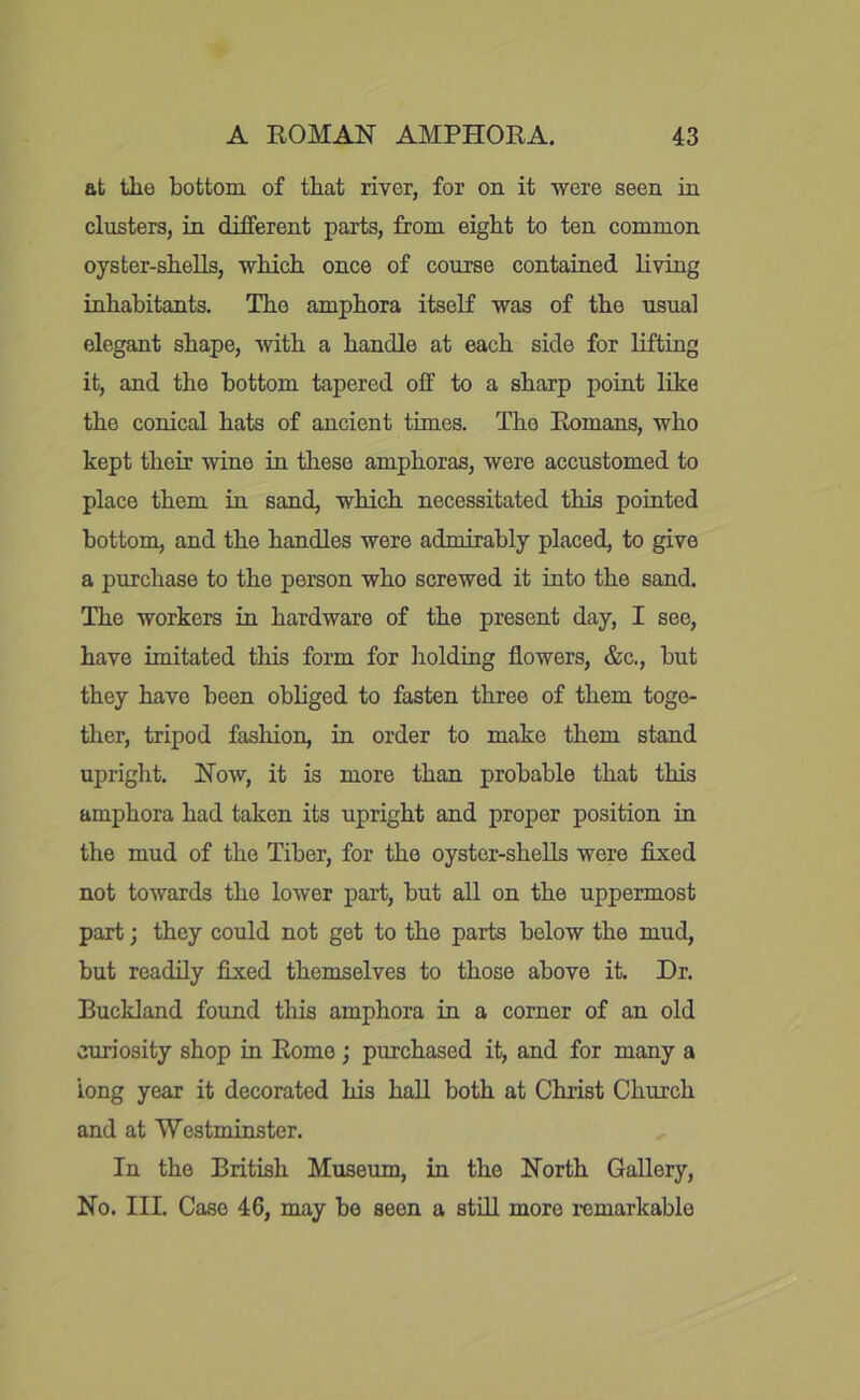 at tlie bottom of that river, for on it were seen in clusters, in different parts, from eight to ten common oyster-shells, which once of course contained living inhabitants. The amphora itseH was of the usual elegant shape, with a handle at each side for lifting it, and the bottom tapered off to a sharp point like the conical hats of ancient times. The Romans, who kept their wine in these amphoras, were accustomed to place them in sand, which necessitated this pointed bottom, and the handles were admirably placed, to give a purchase to the person who screwed it into the sand. The workers in hardware of the present day, I see, have imitated this form for liolding flowers, &c., but they have been obliged to fasten three of them toge- ther, tripod fashion, in order to make them stand upright. Now, it is more than probable that this amphora had taken its upright and proper position in the mud of the Tiber, for the oyster-shells were fixed not towards the lower part, but all on the uppermost part; they could not get to the parts below the mud, but readily fixed themselves to those above it. Dr. Buckland found this amphora in a corner of an old curiosity shop in Rome ; purchased it, and for many a long year it decorated his hall both at Christ Church and at Westminster. In the British Museum, in the North Gallery, No. III. Case 46, may be seen a still more i-emarkable