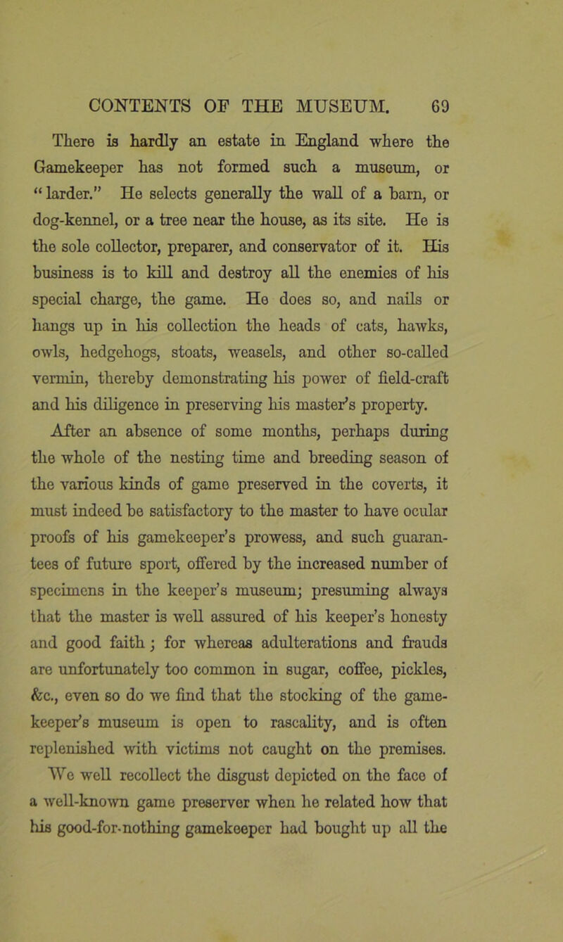 There is hardly an estate in England where the Gamekeeper has not formed such a museum, or “ larder.” He selects generally the wall of a barn, or dog-kennel, or a tree near the house, as its site. He is the sole collector, preparer, and conservator of it. His business is to kill and destroy all the enemies of his special charge, the game. He does so, and nails or hangs up in his collection the heads of cats, hawks, owls, hedgehogs, stoats, weasels, and other so-caUed vermin, thereby demonstrating his j)ower of field-craft and his diligence in preserving his master’s property. After an absence of some months, perhaps during the whole of the nesting time and breeding season of the various kinds of game preserved in the coverts, it must indeed be satisfactory to the master to have ocular proofs of his gamekeeper’s prowess, and such guaran- tees of future sport, offered by the increased number of specimens in the keeper’s museum; presuming always that the master is well assured of his keeper’s honesty and good faith; for whereas adulterations and frauds are unfortunately too common in sugar, coffee, pickles, &c., even so do we find that the stocking of the game- keeper’s museum is open to rascality, and is often replenished with victims not caught on the premises. We well recollect the disgust depicted on the face of a well-kno^vn game preserver when he related how that his good-for-nothing gamekeeper had bought up all the