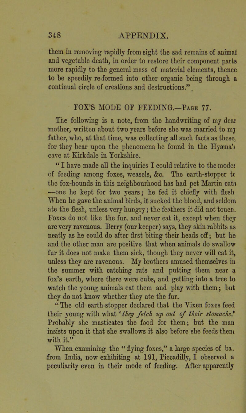 them in removing rapidly from sight the sad remains of animal and vegetable death, in order to restore their component parts more rapidly to the general mass of material elements, thence to be speedily re-formed into other organic being through a continual circle of creations and destructions.” _ rOX’S MODE OF FEEDING.—Page 77. Tiie following is a note, from the handwriting of my deal mother, written about two years before she was married to mj father, who, at that time, was collecting all such facts as these, for they bear upon the phenomena he found in the Hysena’i cave at Kirkdale in Yorkshire. “ I have made all the inquiries I could relative to the modes of feeding among foxes, weasels, &c. The earth-stopper tc the fox-hounds in this neighbourhood has had pet Martin cat'i ■—one he kept for two years; he fed it chiefly with flesh When he gave the animal birds, it sucked the blood, and seldom ate the flesh, unless very hungry; the feathers it did not touen. Foxes do not like the fur, and never eat it, except when they are very ravenous. Berry (our keeper) says, they skin rabbits as neatly as he could do after first biting their heads off; but he and the other man arc positive that when animals do swallow fur it does not make them sick, though they never will eat it, unless they are ravenous. My brothers amused themselves in the summer with catching rats and putting them near a fox’s earth, where there were cubs, and getting into a tree to watch the young animals eat them and play with them; but they do not know whether tliey ate the fur. ” The old earth-stopper declared that the Vixen foxes feed their young with what ‘they fetch up out of their stomachs* Probably she masticates the food for them; but the man insists upon it that she swallows it also before she feeds theni with it.” When examining the “ flying foxes,” a lai’ge species of ba. from India, now exhibiting at 191, Piccadilly, I observed a peculiarity even in their mode of feeding. After apparently