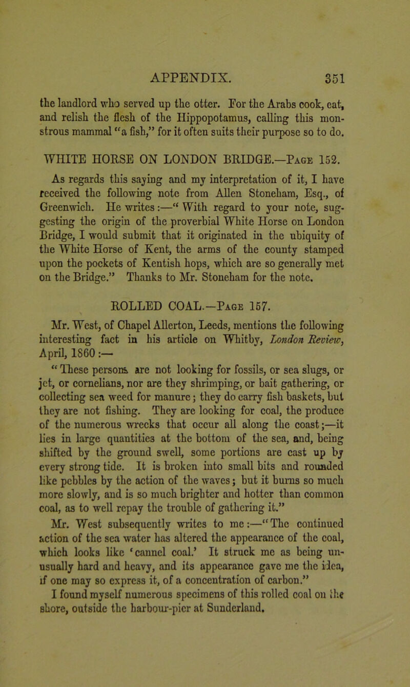 the landlord who served up the otter. Por the Arabs cook, eat, and relish the flesh of the Hippopotamus, calling this mon- strous mammal “a fish,” for it often suits their purpose so to do. WHITE HORSE ON LONDON BRIDGE.—Page 152. As regards this saying and my interpretation of it, I have received the following note from Allen Stoneham, Esq., of Greenwich. He writes:—“ With regard to your note, sug- gesting the origin of the proverbial White Horse on London Bridge, I would submit that it originated in the ubiquity of the White Horse of Kent, the arms of the county stamped upon the pockets of Kentish hops, which are so generally met on the Bridge.” Thanks to Mr. Stoneham for the note. ROLLED COAL.-Page 167. Mr. West, of Chapel AUeilon, Leeds, mentions the following interesting fact in his article on Whitby, London Revim, April, 1860:— “ These persons are not looking for fossils, or sea slugs, or jet, or cornelians, nor are they shrimping, or bait gathering, or collecting sea weed for manure; they do carry fish baskets, but they are not fishing. They are looking for coal, the produce of the numerous wrecks that occur all along the coast;—it lies in large quantities at the bottom of the sea, and, being shifted by the ground swell, some portions are cast up by every strong tide. It is broken into small bits and rounded like pebbles by the action of the waves; but it bums so much more slowly, and is so much brighter and hotter than common coal, as to well repay the trouble of gathering it.” Mr. West subsequently writes to me:—“ The continued action of the sea water has altered the appearance of the coal, which looks like ‘canncl coal.’ It struck me as being un- usually hard and heavy, and its appearance gave me the ilea, if one may so express it, of a concentration of carbon.” I found myself numerous specimens of this rolled coal on llie shore, outside the harbour-pier at Sunderland.