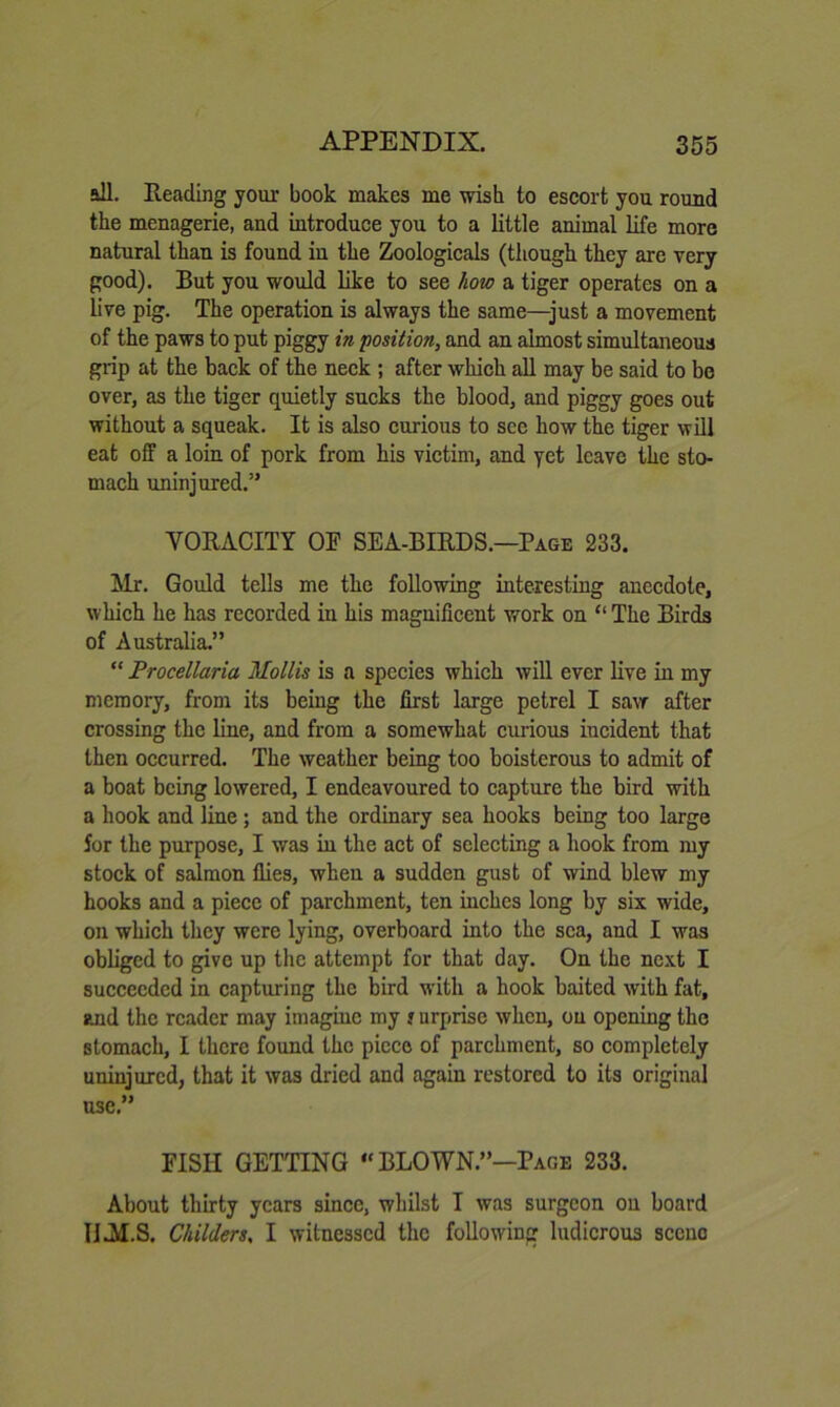 all. Reading your book makes me wish to escort you round the menagerie, and introduce you to a little animal life more natural than is found iu the Zoologicals (though they are very good). But you would like to see how a tiger operates on a live pig. The operation is always the same—just a movement of the paws to put piggy in position, and an almost simultaneous grip at the back of the neck ; after which aU may be said to bo over, as the tiger quietly sucks the blood, and piggy goes out without a squeak. It is also curious to see how the tiger wili eat off a loin of pork from his victim, and yet leave the sto- mach uninjured.” VORACITY OF SEA-BIRDS.—Page 233. Mr. Gould tells me the following interesting anecdote, which he has recorded in his magnificent work on “ The Birds of Australia.” “ Procellaria Mollis is a species which will ever live in my memory, from its being the first large petrel I saw after crossing the line, and from a somewhat curious incident that then occurred. The weather being too boisterous to admit of a boat being lowered, I endeavoured to capture the bird with a hook and line; and the ordinary sea hooks being too large for the purpose, I was in the act of selecting a hook from my stock of salmon flies, when a sudden gust of wind blew my hooks and a piece of parchment, ten inches long by six wide, on which they were lying, overboard into the sea, and I was obliged to give up the attempt for that day. On the next I succeeded in capturing the bird with a hook baited with fat, and the reader may imagine my y urprise when, on opening the stomach, I there found the piece of parchment, so completely uninjured, that it was dried and again restored to its original use.” FISH GETTING “ BLOWN.”—Page 233. About thirty years since, whilst I was surgeon on board IIAI.S. Childers, I witnessed the following ludicrous scene