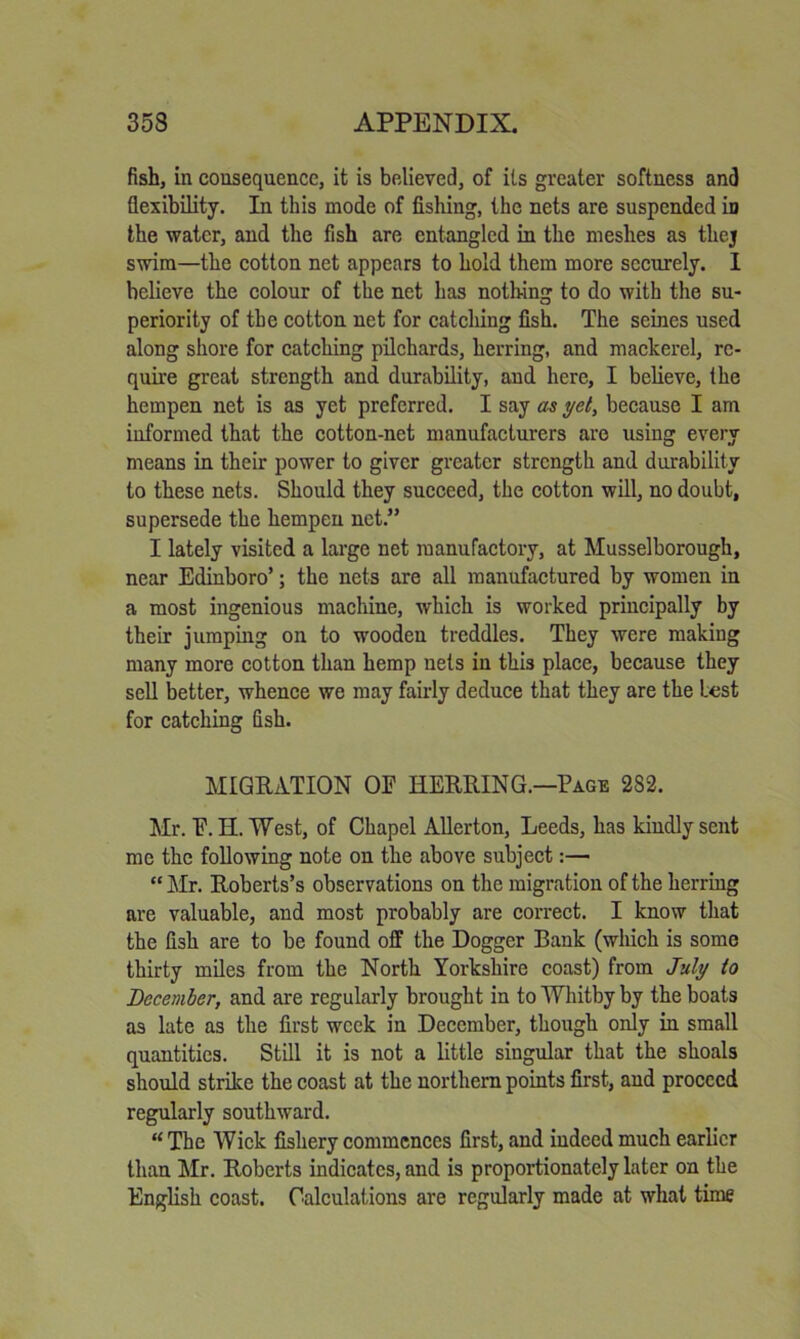 fish, in consequence, it is believed, of its greater softness and flexibility. In this mode of fishing, the nets are suspended in the water, and the fish are entangled in the meshes as thej swim—the cotton net appears to hold them more securely. 1 believe the colour of the net has nothing to do with the su- periority of the cotton net for catching fish. The seines used along shore for catching pilchards, herring, and mackerel, re- quire great strength and durability, and here, I believe, the hempen net is as yet preferred. I say as yet, because I am informed that the cotton-net manufacturers are using every means in their power to giver greater strength and durability to these nets. Should they succeed, the cotton will, no doubt, supersede the hempen net.” I lately visited a large net manufactory, at Musselborough, near Edinboro’; the nets are all manufactured by women in a most ingenious machine, which is worked principally by their jumping on to wooden treddles. They were making many more cotton than hemp nets in this place, because they sell better, whence we may fairly deduce that they are the Lest for catching fish. MIGRATION OF HERRING.—Page 282. Mr. F. H. West, of Chapel AUerton, Leeds, has kindly sent me the following note on the above subject:— “ hir. Roberts’s observations on the migration of the herring are valuable, and most probably are correct. I know that the fish are to be found off the Dogger Bank (which is some thirty miles from the North Yorkshire coast) from July to December, and are regularly brought in to Whitby by the boats as late as the first week in December, though only in small quantities. Still it is not a little singular that the shoals should strike the coast at the northern points first, and proceed regularly southward. “The Wick fishery commences first, and indeed much earlier than hlr. Roberts indicates, and is proportionately later on the English coast. Calculations are regularly made at what time