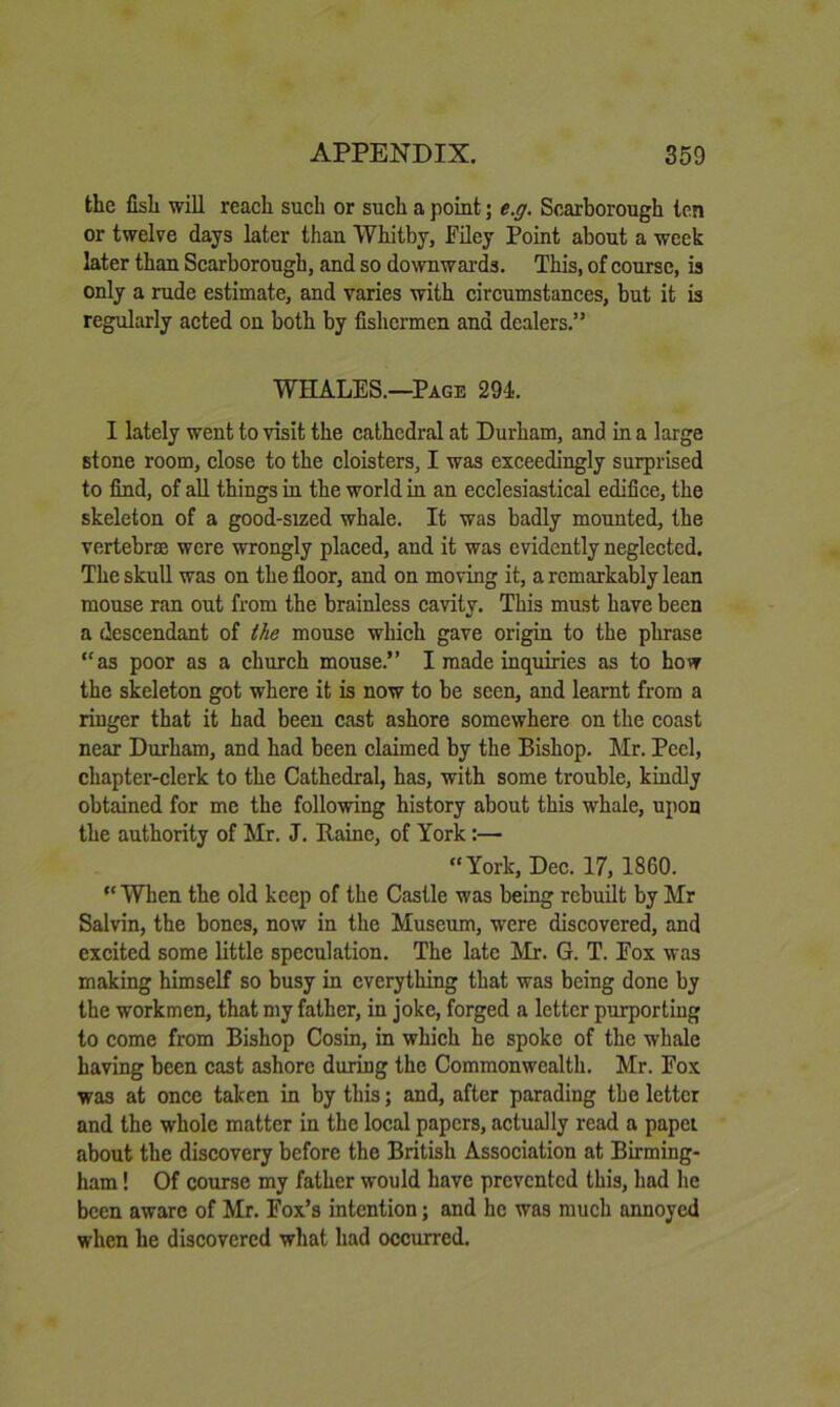 the fish will reach such or such a point; e.g. Scarborough ten or twelve days later than Whitby, Filey Point about a week later than Scarborough, and so downwards. This, of course, is only a rude estimate, and varies with circumstances, but it is regularly acted on both by fishermen and dealers.” WHALES.—^Page 294. I lately went to visit the cathedral at Durham, and in a large stone room, close to the cloisters, I was exceedingly surprised to find, of all things in the world in an ecclesiastical edifice, the skeleton of a good-sized whale. It was badly mounted, the vertebrae were wrongly placed, and it was evidently neglected. The skull was on the floor, and on moving it, a remarkably lean mouse ran out from tbe brainless cavity. This must have been a descendant of the mouse which gave origin to the phrase “as poor as a church mouse.” I made inquiries as to how the skeleton got where it is now to be seen, and learnt from a ringer that it had been cast ashore somewhere on the coast near Durham, and had been claimed by the Bishop. Mr. Peel, chapter-clerk to the Cathedral, has, with some trouble, kindly obtained for me the following history about this whale, upon the authority of Mr. J. Raine, of York:— “York, Dec. 17, 1860. “ When the old keep of the Castle was being rebuilt by Mr Salvin, the bones, now in the Museum, were discovered, and excited some little speculation. The late Mr. G. T. Fox was making himself so busy in everything that was being done by the workmen, that my father, in joke, forged a letter purporting to come from Bishop Cosin, in which he spoke of the whale having been cast ashore during the Commonwealth. Mr. Fox was at once taken in by this; and, after parading tbe letter and the whole matter in the local papers, actually read a papei about the discovery before the British Association at Birming- ham ! Of course my father would have prevented this, had he been aware of Mr. Fox’s intention; and he was much annoyed when he discovered what had occurred.