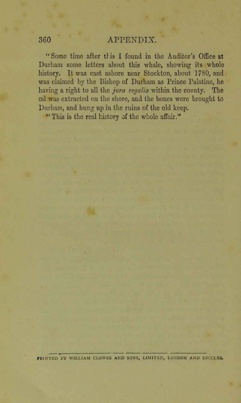 “ Some time after tf is 1 found in the Auditor’s Office at Durham some letters about this whale, showing its whole history. It w’as cast ashore near Stockton, about 1780, and was claimed by the Bishop of Durham as Prinee Palatine, he having a right to all the jura regalia within the county. The oil was extracted on the shore, and the bones were brought to Durham, and hung up in the ruins of the old keep. “ This is the real history of the whole affair.” ?R1.VTED DY WILLIAM CLOWES AMD SONS, LIMITED, LONDON AND DECCLBS.