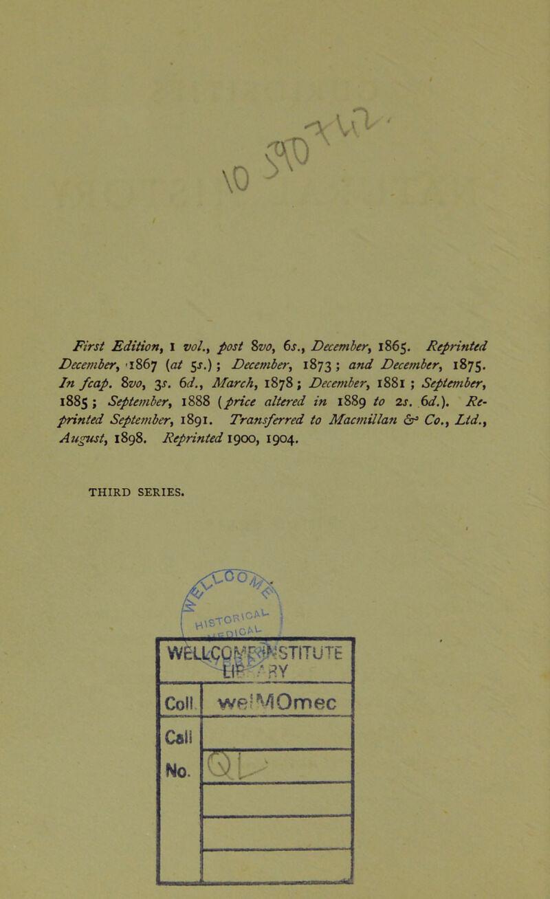 First Edition, I vol., post 8vo, 6s., December, 1865. Reprinted December, ■ 1867 (at $s.); December, 1873 5 ane^ December, 1875. In fcap. 8z10, 3X. 6d., March, 1878; December, 1881 ; September, 1885 ; September, 1888 (price altered in 1889 to 2s. 6d.). Re- printed September, 1891. Transferred to Macmillan dr5 Co., Ltd., August, 1898. Reprinted 1900, 1904. THIRD SERIES. WELLCO^r^STITUTE iW':‘ BY Coll we'MOmec Cali No. QU