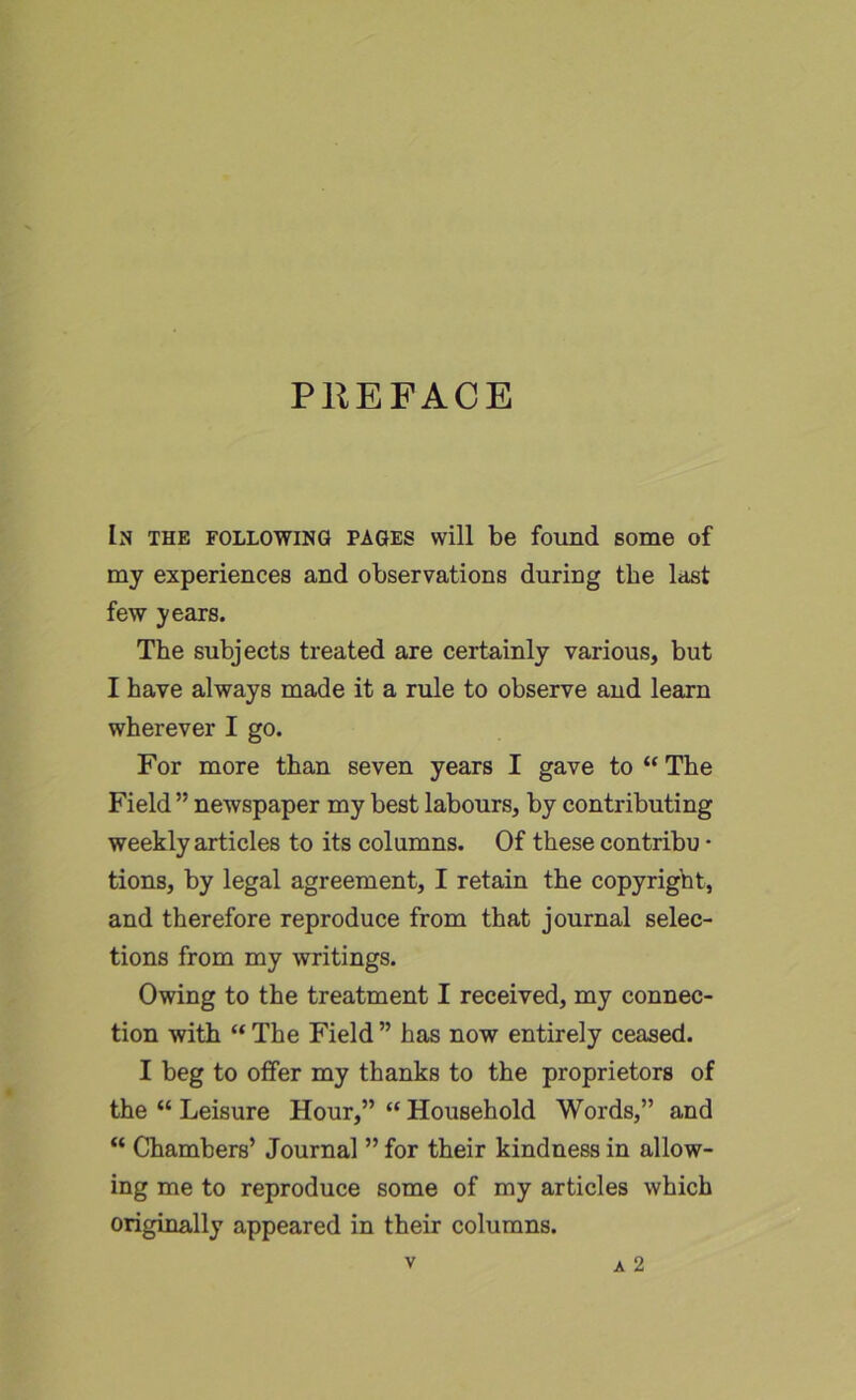 PREFACE In the following pages will be found some of my experiences and observations during the last few years. The subjects treated are certainly various, but I have always made it a rule to observe and learn wherever I go. For more than seven years I gave to “ The Field ” newspaper my best labours, by contributing weekly articles to its columns. Of these contribu • tions, by legal agreement, I retain the copyright, and therefore reproduce from that journal selec- tions from my writings. Owing to the treatment I received, my connec- tion with “ The Field ” has now entirely ceased. I beg to offer my thanks to the proprietors of the “ Leisure Hour,” “ Household Words,” and “ Chambers’ Journal ” for their kindness in allow- ing me to reproduce some of my articles which originally appeared in their columns.