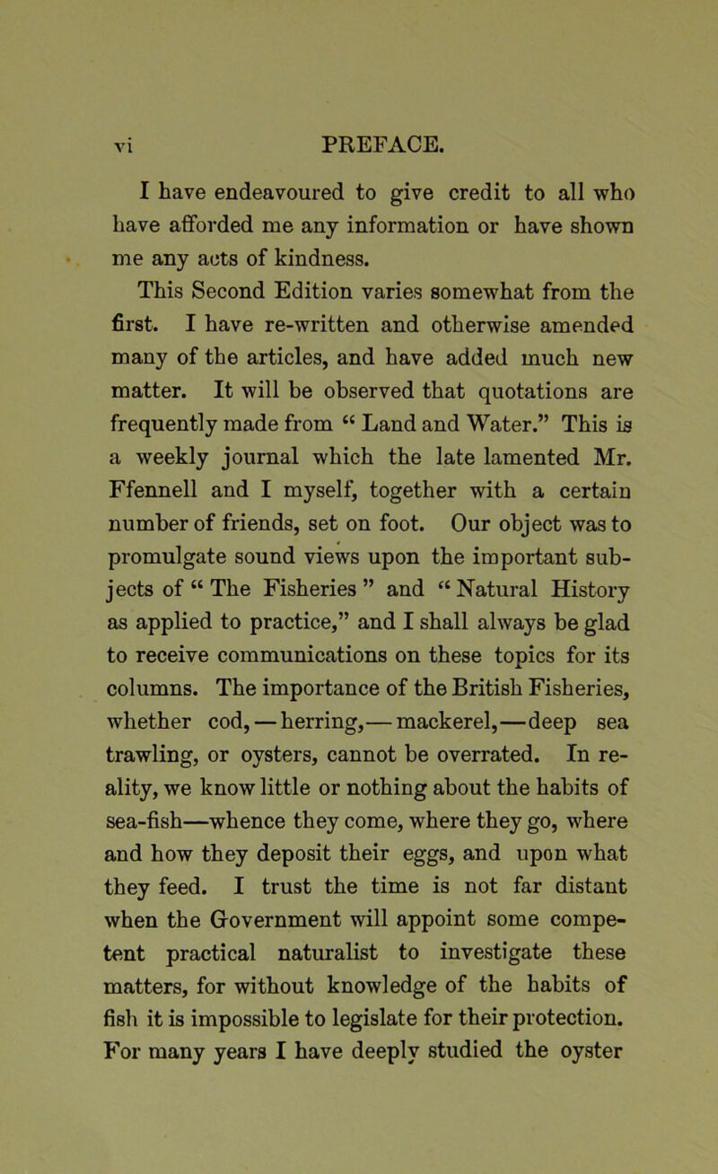 I have endeavoured to give credit to all who have afforded me any information or have shown me any acts of kindness. This Second Edition varies somewhat from the first. I have re-written and otherwise amended many of the articles, and have added much new matter. It will be observed that quotations are frequently made from “ Land and Water.” This is a weekly journal which the late lamented Mr. Ffennell and I myself, together with a certain number of friends, set on foot. Our object was to promulgate sound views upon the important sub- jects of “ The Fisheries” and “Natural History as applied to practice,” and I shall always be glad to receive communications on these topics for its columns. The importance of the British Fisheries, whether cod, — herring,— mackerel,—deep sea trawling, or oysters, cannot be overrated. In re- ality, we know little or nothing about the habits of sea-fish—whence they come, where they go, where and how they deposit their eggs, and upon what they feed. I trust the time is not far distant when the Government will appoint some compe- tent practical naturalist to investigate these matters, for without knowledge of the habits of fish it is impossible to legislate for their protection. For many years I have deeply studied the oyster