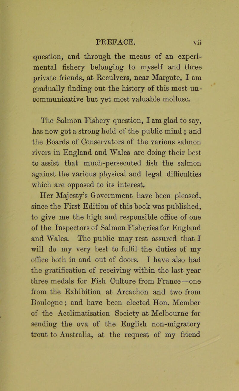 question, and through the means of an experi- mental fishery belonging to myself and three private friends, at Reculvers, near Margate, I am gradually finding out the history of this most un • communicative but yet most valuable mollusc. The Salmon Fishery question, I am glad to say, has now got a strong hold of the public mind ; and the Boards of Conservators of the various salmon rivers in England and Wales are doing their best to assist that much-persecuted fish the salmon against the various physical and legal difficulties which are opposed to its interest. Her Majesty’s Government have been pleased, since the First Edition of this book was published, to give me the high and responsible office of one of the Inspectors of Salmon Fisheries for England and Wales. The public may rest assured that I will do my very best to fulfil the duties of my office both in and out of doors. I have also had the gratification of receiving within the last year three medals for Fish Culture from France—one from the Exhibition at Arcachon and two from Boulogne; and have been elected Hon. Member of the Acclimatisation Society at Melbourne for sending the ova of the English non-migratory trout to Australia, at the request of my friend