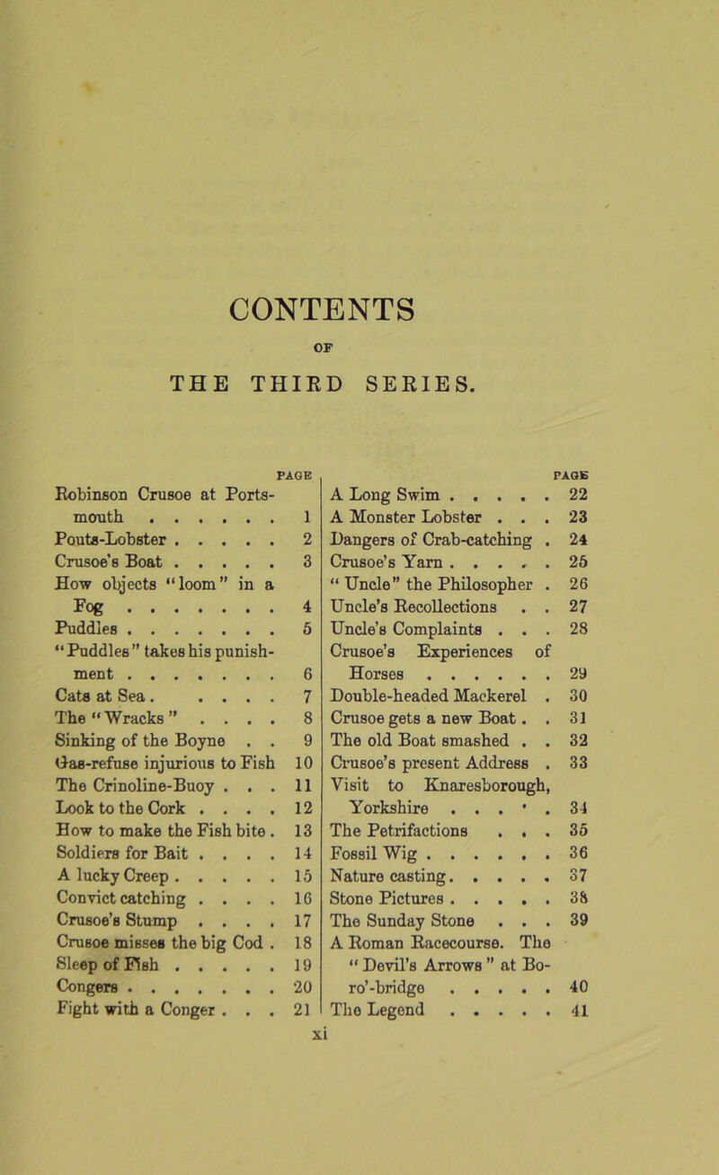 CONTENTS OF THE THIRD SERIES. PAGE Robinson Crusoe at Ports- mouth 1 Pouts-Lobster 2 Crusoe’s Boat 3 How objects “loom” in a Fog 4 Puddles 5 “ Puddles ” takes his punish- ment 6 Cats at Sea. .... 7 The “Wracks” .... 8 Sinking of the Boyne . . 9 Gas-refuse injurious to Fish 10 The Crinoline-Buoy ... 11 Look to the Cork .... 12 How to make the Fish bite . 13 Soldiers for Bait .... 14 A lucky Creep 15 Convict catching .... 16 Crusoe’s Stump .... 17 Crusoe misses the big Cod . 18 Sleep of Fish 19 Congers 20 Fight with a Conger ... 21 PAGE A Long Swim A Monster Lobster . . . Hangers of Crab-catching . Crusoe’s Yarn ..... “ Uncle” the Philosopher . Uncle’s Recollections . . Uncle’s Complaints . . . Crusoe’s Experiences of Horses Double-headed Mackerel . Crusoe gets a new Boat. . The old Boat smashed . . Crusoe’s present Address . Visit to Knaresborough, Yorkshire . . . • . The Petrifactions . . . Fossil Wig Nature casting Stone Pictures The Sunday Stone . . . A Roman Racecourse. The “ Devil’s Arrows ” at Bo- ro’-bridge The Legend 22 23 24 25 26 27 28 29 30 31 32 33 34 35 36 37 38 39 40 41