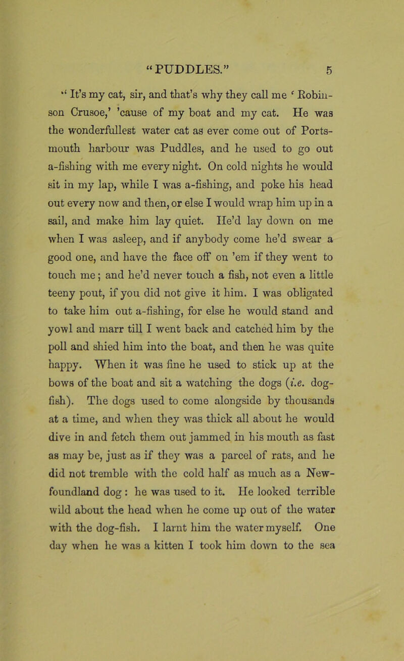 “ It’s my cat, sir, and that’s why they call me ‘ Kobiu- son Crusoe,’ ’cause of my boat and my cat. He was the wonderfullest water cat as ever come out of Ports- mouth harbour was Puddles, and he used to go out a-fishing with me every night. On cold nights he would sit in my lap, while I was a-fishing, and poke his head out every now and then, or else I would wrap him up in a sail, and make him lay quiet. He’d lay down on me when I was asleep, and if anybody come he’d swear a good one, and have the face off on ’em if they went to touch me; and he’d never touch a fish, not even a little teeny pout, if you did not give it him. I was obligated to take him out a-fishing, for else he would stand and yowl and marr till I went back and catched him by the poll and shied him into the boat, and then he was quite happy. When it was fine he used to stick up at the bows of the boat and sit a watching the dogs (i.e. dog- fish). The dogs used to come alongside by thousands at a time, and when they was thick all about he would dive in and fetch them out jammed in his mouth as fast as may be, just as if they was a parcel of rats, and he did not tremble with the cold half as much as a New- foundland dog : he was used to it. He looked terrible wild about the head when he come up out of the water with the dog-fish. I larnt him the water myself. One day when he was a kitten I took him down to the sea