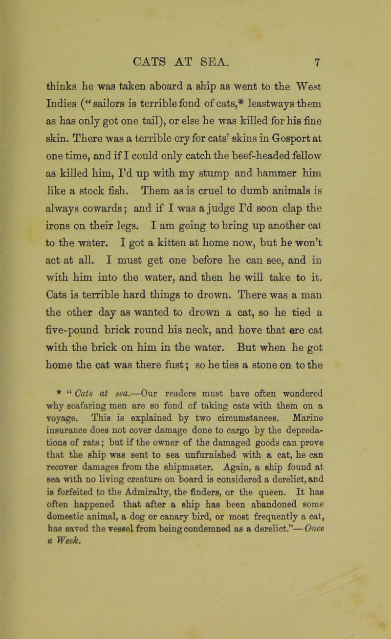 thinks he was taken aboard a ship as went to the West Indies (“sailors is terrible fond of cats,* leastways them as has only got one tail), or else he was killed for his fine skin. There was a terrible cry for cats’ skins in Gosport at one time, and if I could only catch the beef-headed fellow as killed him, I’d up with my stump and hammer him like a stock fish. Them as is cruel to dumb animals is always cowards; and if I was a judge I’d soon clap the irons on their legs. I am going to bring up another cal to the water. I got a kitten at home now, but he won’t act at all. I must get one before he can see, and in with him into the water, and then he will take to it. Cats is terrible hard things to drown. There was a man the other day as wanted to drown a cat, so he tied a five-pound brick round his neck, and hove that ere cat with the brick on him in the water. But when he got home the cat was there fust; so he ties a stone on to the * “ Cats at sea.—Our readers must have often wondered why seafaring men are so fond of taking cats with them on a voyage. This is explained by two circumstances. Marine insurance does not cover damage done to cargo by the depreda- tions of rats; but if the owner of the damaged goods can prove that the ship was sent to sea unfurnished with a cat, he can recover damages from the shipmaster. Again, a ship found at sea with no living creature on board is considered a derelict, and is forfeited to the Admiralty, the finders, or the queen. It has often happened that after a ship has been abandoned some domestic animal, a dog or canary bird, or most frequently a cat, has saved the vessel from being condemned as a derelict.”—Once a Week.