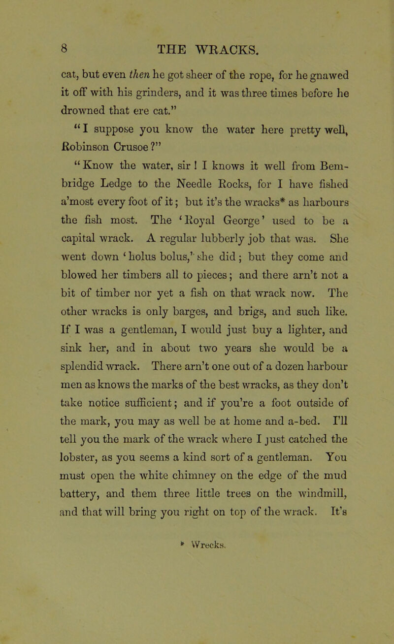 cat, but even then he got sheer of the rope, for he gnawed it off with his grinders, and it was three times before lie drowned that ere cat.” “ I suppose you know the water here pretty well, Robinson Crusoe?” “ Know the water, sir I I knows it well from Bem- biidge Ledge to the Needle Rocks, for I have fished a’most every foot of it; but it’s the wracks* as harbours the fish most. The ‘ Royal George ’ used to be a capital wrack. A regular lubberly job that was. She went down ‘ holus bolus/' she did; but they come and blowed her timbers all to pieces; and there arn’t not a bit of timber nor yet a fish on that wrack now. The other wracks is only barges, and brigs, and such like. If I was a gentleman, I would just buy a lighter, and sink her, and in about two years she would be a splendid wrack. There arn’t one out of a dozen harbour men as knows the marks of the best wracks, as they don’t take notice sufficient; and if you’re a foot outside of the mark, you may as well be at home and a-bed. I’ll tell you the mark of the wrack where I just catched the lobster, as you seems a kind sort of a gentleman. You must open the white chimney on the edge of the mud battery, and them three little trees on the windmill, and that will bring you right on top of the wrack. It’s * Wrecks.