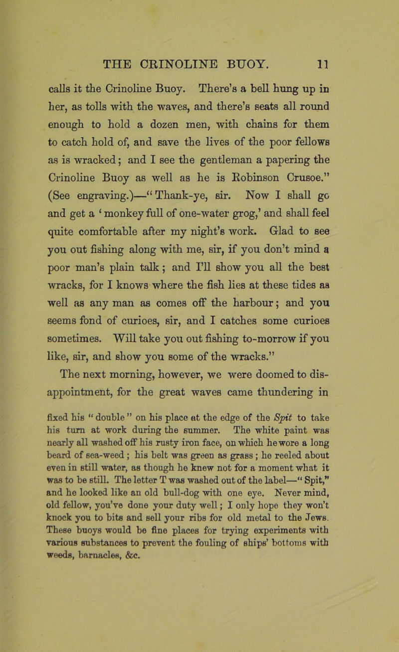 calls it the Crinoline Buoy. There’s a bell hung up in her, as tolls with the waves, and there’s seats all round enough to hold a dozen men, with chains for them to catch hold of, and save the lives of the poor fellows as is wracked; and I see the gentleman a papering the Crinoline Buoy as well as he is Robinson Crusoe.” (See engraving.)—“ Thank-ye, sir. Now I shall go and get a ‘ monkey foil of one-water grog,’ and shall feel quite comfortable after my night’s work. Glad to see you out fishing along with me, sir, if you don’t mind a poor man’s plain talk; and I’ll show you all the best wracks, for I knows where the fish lies at these tides as well as any man as comes off the harbour; and you seems fond of curioes, sir, and I catches some curioes sometimes. Will take you out fishing to-morrow if you like, sir, and show you some of the wracks.” The next morning, however, we were doomed to dis- appointment, for the great waves came thundering in fixed his “ double ” on his place at the edge of the Spit to take his turn at work during the summer. The white paint was nearly all washed off his rusty iron face, on which he wore a long beard of sea-weed; his belt was green as grass; he reeled about even in still water, as though he knew not for a moment what it was to be still. The letter T was washed out of the label—“ Spit,” and he looked like an old bull-dog with one eye. Never mind, old fellow, you’ve done your duty well; I only hope they won’t knock you to bits and sell your ribs for old metal to the Jews. These buoys would be fine places for trying experiments with various substances to prevent the fouling of ships’ bottoms with weeds, barnacles, &c.