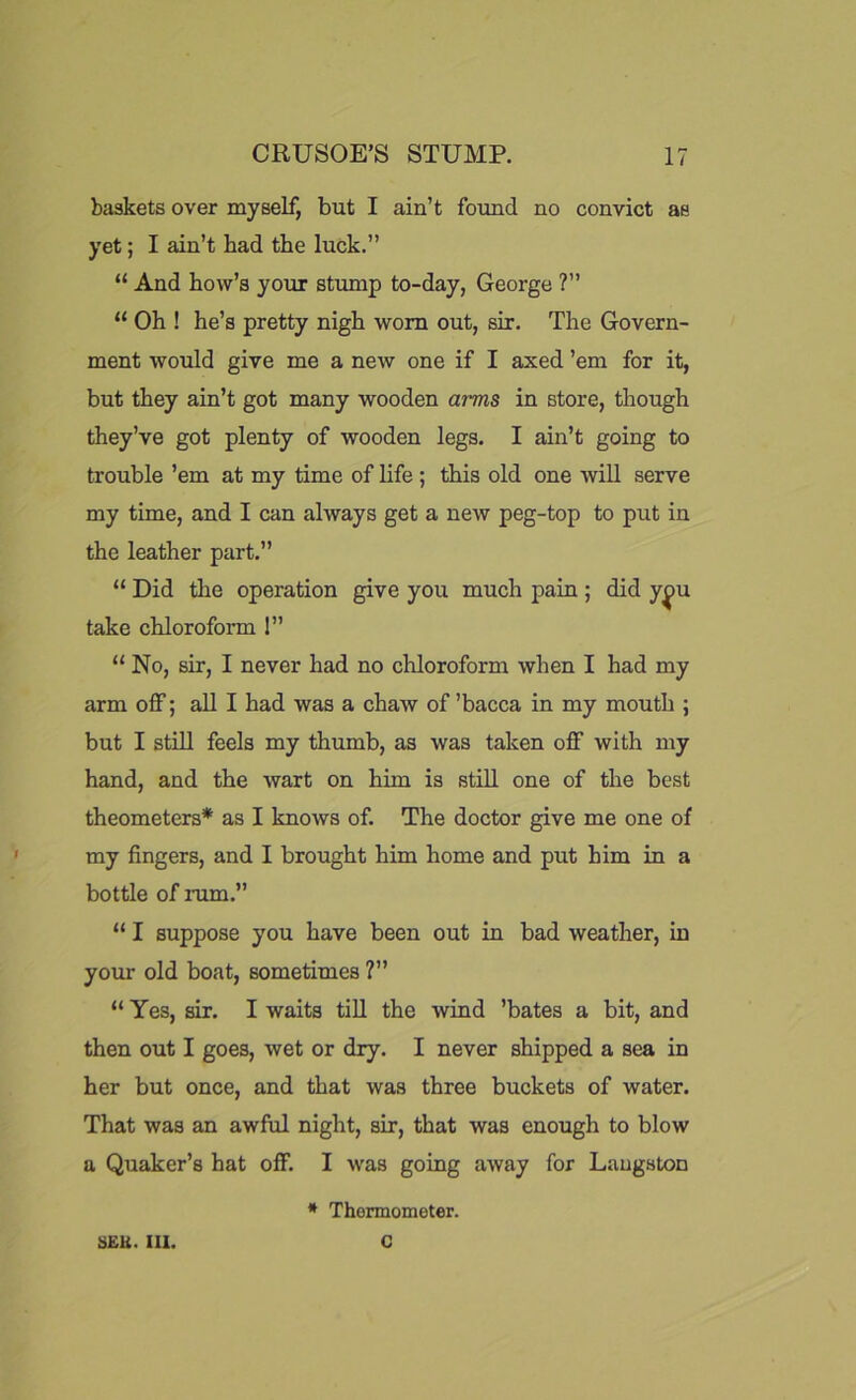 baskets over myself, but I ain’t found no convict as yet; I ain’t had the luck.” “ And how’s your stump to-day, George ?” “ Oh ! he’s pretty nigh worn out, sir. The Govern- ment would give me a new one if I axed ’em for it, but they ain’t got many wooden arms in store, though they’ve got plenty of wooden legs. I ain’t going to trouble ’em at my time of life ; this old one will serve my time, and I can always get a new peg-top to put in the leather part.” “ Did the operation give you much pain ; did y^>u take chlorofox-m 1” “ No, sir, I never had no chloroform when I had my arm off; all I had was a chaw of ’bacca in my mouth ; but I still feels my thumb, as was taken off with my hand, and the wart on him is still one of the best theometers* as I knows of. The doctor give me one of my fingers, and I brought him home and put him in a bottle of mm.” “ I suppose you have been out in bad weather, in your old boat, sometimes ?” “ Yes, sir. I waits till the wind ’bates a bit, and then out I goes, wet or dry. I never shipped a sea in her but once, and that was three buckets of water. That was an awful night, sir, that was enough to blow a Quaker’s hat off. I was going away for Langston * Thormometer. 3EK. III. C