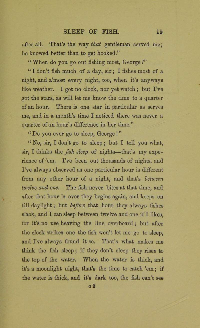 after all. That’s the way that gentleman served me; he knowed better than to get hooked.” “ When do you go out fishing most, George ?” “ I don’t fish much of a day, sir; I fishe3 most of a night, and a’most every night, too, when it’s anyways like weather. 1 got no clock, nor yet watch ; but I’ve got the stars, as will let me know the time to a quarter of an hour. There is one star in particular as serves me, and in a month’s time I noticed there was never a quarter of an hour’s difference in her time.” “ Do you ever go to sleep, George ! ” “ No, sir, I don’t go to sleep ; but I tell you what, sir, I thinks the fish sleep of nights—that’s my expe- rience of ’em. I’ve been out thousands of nights, and I’ve always observed as one particular hour is different from any other hour of a night, and that’s between twelve and one. The fish never bites at that time, and after that hour is over they begins again, and keeps on till daylight; but before that hour they always fishes slack, and I can sleep between twelve and one if I likes, for it’s no use heaving the line overboard; but after the clock strikes one the fish won’t let me go to sleep, and I’ve always found it so. That’s what makes me think the fish sleep; if they don’t sleep they rises to the top of the water. WFen the water is thick, and it’s a moonlight night, that’s the time to catch ’em; if the water is thick, and it’s dark too, the fish can’t see