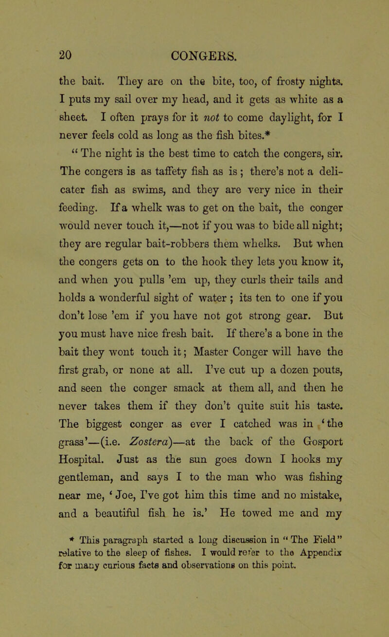 the bait. They are on the bite, too, of frosty nights. I puts my sail over my head, and it gets as -white as a sheet. I often prays for it not to come daylight, for I never feels cold as long as the fish bites.* “ The night is the best time to catch the congers, sir. The congers is as taffety fish as is ; there’s not a deli- cater fish as swims, and they are very nice in their feeding. If a whelk was to get on the bait, the conger would never touch it,—not if you was to bide all night; they are regular bait-robbers them whelks. But when the congers gets on to the hook they lets you know it, and when you pulls ’em up, they curls their tails and holds a wonderful sight of water ; its ten to one if you don’t lose ’em if you have not got strong gear. But you must have nice fresh bait. If there’s a bone in the bait they wont touch it; Master Conger will have the first grab, or none at all. I’ve cut up a dozen pouts, and seen the conger smack at them all, and then he never takes them if they don’t quite suit his taste. The biggest conger as ever I catched was in ‘the grass’—(i.e. Zoster a)—at the back of the Gosport Hospital. Just as the sun goes down I hooks my gentleman, and says I to the man who was fishing near me, ‘ Joe, I’ve got him this time and no mistake, and a beautiful fish he is.’ He towed me and my * This paragraph started a long discussion in “The Field” relative to the sleep of fishes. I would rer'er to the Appendix for many curious facts and observations on this point.