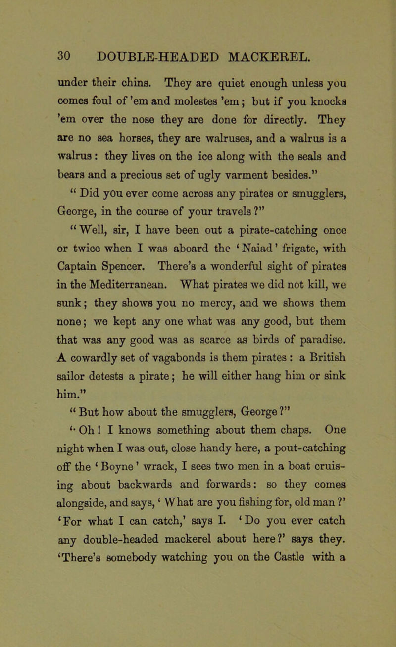 under their chins. They are quiet enough unless you comes foul of ’em and molestes ’em; but if you knocks ’em over the nose they are done for directly. They are no sea horses, they are walruses, and a walrus is a walrus : they lives on the ice along with the seals and bears and a precious set of ugly varment besides.” “ Did you ever come across any pirates or smugglers, George, in the course of your travels ?” “Well, sir, I have been out a pirate-catching once or twice when I was aboard the ‘ Naiad ’ frigate, with Captain Spencer. There’s a wonderful sight of pirates in the Mediterranean. What pirates we did not kill, we sunk; they shows you no mercy, and we shows them none; we kept any one what was any good, but them that was any good was as scarce as birds of paradise. A cowardly set of vagabonds is them pirates : a British sailor detests a pirate; he will either hang him or sink him.” “ But how about the smugglers, George?” Oh 1 I knows something about them chaps. One night when I was out, close handy here, a pout-catching off the ‘ Boyne ’ wrack, I sees two men in a boat cruis- ing about backwards and forwards: so they comes alongside, and says, ‘ What are you fishing for, old man ?’ ‘For what I can catch,’ says I. ‘Do you ever catch any double-headed mackerel about here?’ says they. ‘There’s somebody watching you on the Castle with a