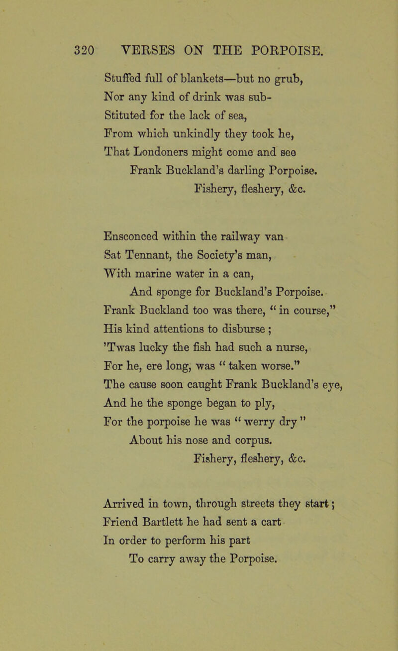 Stuffed full of blankets—but no grub, Nor any kind of drink was sub- stituted for the lack of sea, From which unkindly they took he, That Londoners might come and see Frank Buckland’s darling Porpoise. Fishery, fleshery, &c. Ensconced within the railway van Sat Tennant, the Society’s man, With marine water in a can, And sponge for Buckland’s Porpoise. Frank Buckland too was there, “ in course,” His kind attentions to disburse ; ’Twas lucky the fish had such a nurse, For he, ere long, was “ taken worse.” The cause soon caught Frank Buckland’s eye, And he the sponge began to ply, For the porpoise he was “ werry dry ” About his nose and corpus. Fishery, fleshery, &c. Arrived in town, through streets they start; Friend Bartlett he had sent a cart In order to perform his part To carry away the Porpoise.