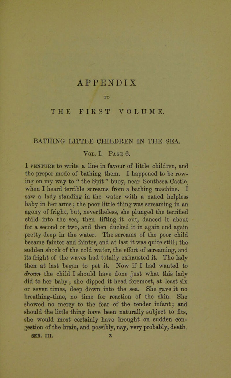 APTENDIX TO THE FIRST VOLUME. BATHING LITTLE CHILDREN IN THE SEA. Vol. I. Page 6. 1 venture to write a line in favour of little children, and the proper mode of bathing them. I happened to be row- ing on my way to “ the Spit ” buoy, near Southsea Castle when I heard terrible screams from a bathing machine. I saw a lady standing in the water with a naked helpless baby in her arms ; the poor little thing was screaming in an agony of fright, but, nevertheless, she plunged the terrified child into the sea, then lifting it out, danced it about for a second or two, and then ducked it in again and again pretty deep in the water. The screams of the poor child became fainter and fainter, and at last it was quite still; the sudden shock of the cold water, the effort of screaming, and its fright of the waves had totally exhausted it. The lady then at last began to pet it. Now if I had wanted to drovm the child I should have done just what this lady did to her baby; she dipped it head foremost, at least six or seven times, deep down into the sea. She gave it no breathing-time, no time for reaction of the skin. She showed no mercy to the fear of the tender infant; and should the little thing have been naturally subject to fits, she would most certainly have brought on sudden con- gestion of the brain, and possibly, nay, very probably, death. SER. III. Z