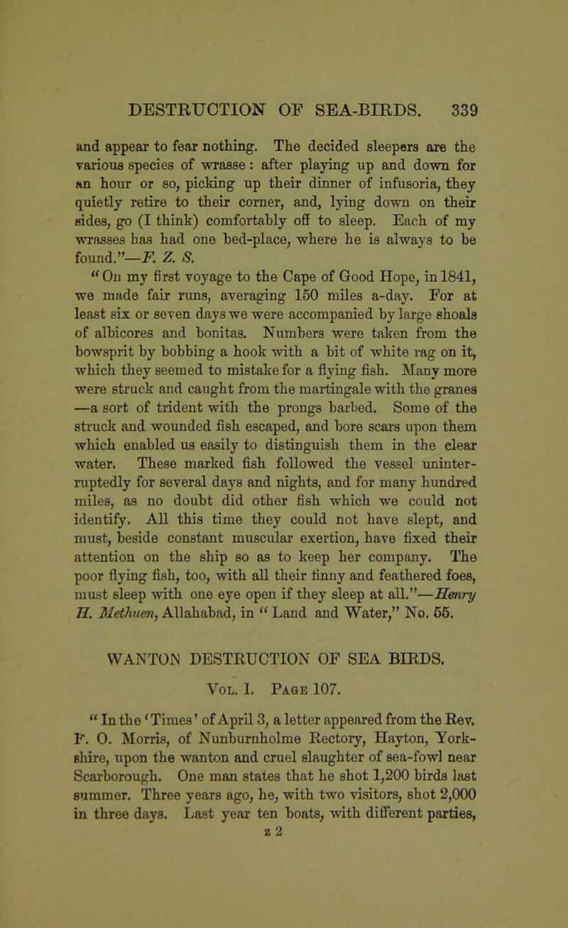 and appear to fear nothing. The decided sleepers are the various species of wrasse: after playing up and down for an hour or so, picking up their dinner of infusoria, they quietly retire to their corner, and, lying down on their sides, go (I think) comfortably off to sleep. Each of my wrasses has had one bed-place, where he is always to be found.”—F. Z. S. “On my first voyage to the Cape of Good Hope, in 1841, we made fair runs, averaging 150 miles a-day. For at least six or seven days we were accompanied by large shoals of albicores and bonitas. Numbers were taken from the bowsprit by bobbing a hook with a bit of white rag on it, which they seemed to mistake for a flying fish. Many more were struck and caught from the martingale with the granes —a sort of trident with the prongs barbed. Some of the struck and wounded fish escaped, and bore scars upon them which enabled us easily to distinguish them in the clear water. These marked fish followed the vessel uninter- ruptedly for several days and nights, and for many hundred miles, as no doubt did other fish which we could not identify. All this time they could not have slept, and must, beside constant muscular exertion, have fixed their attention on the ship so as to keep her company. The poor flying fish, too, with all their finny and feathered foes, must sleep with one eye open if they sleep at all.”—Henry H. Methuen, Allahabad, in “ Land and Water,” No. 65. WANTON DESTRUCTION OF SEA BIRDS. Von. 1. Page 107. “ In the ‘Times’ of April 3, a letter appeared from the Rev. F. 0. Morris, of Nunburnholme Rectory, Hayton, York- shire, upon the wanton and cruel slaughter of sea-fowl near Scarborough. One man states that he shot 1,200 birds last summer. Three years ago, he, with two visitors, shot 2,000 in three days. Last year ten boats, with different parties, z 2