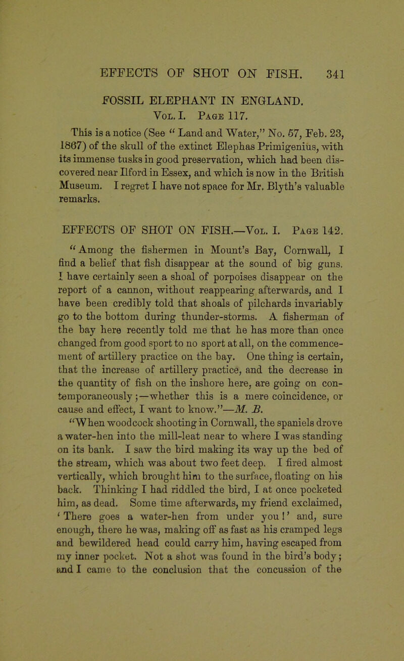 FOSSIL ELEPHANT IN ENGLAND. Vox,. I. Page 117. This is a notice (See “ Land and Water,” No. 57, Feb. 23, 1867) of the skull of the extinct Elephas Primigenius, with its immense tusks in good preservation, which had been dis- covered near Ilford in Essex, and which is now in the British Museum. I regret I have not space for Mr. Blyth’s valuable remarks. EFFECTS OF SHOT ON FISH.—Vox. I. Page 142. u Among the fishermen in Mount’s Bay, Cornwall, I find a belief that fish disappear at the sound of big guns. 1 have certainly seen a shoal of porpoises disappear on the report of a cannon, without reappearing afterwards, and I have been credibly told that shoals of pilchards invariably go to the bottom during thunder-storms. A fisherman of the bay here recently told me that he has more than once changed from good sport to no sport at all, on the commence- ment of artillery practice on the bay. One thing is certain, that the increase of artillery practice, and the decrease in the quantity of fish on the inshore here, are going on con- temporaneously whether this is a mere coincidence, or cause and effect, I want to know.”—M. B. “When woodcock shooting in Cornwall, the spaniels drove a water-hen into the mill-leat near to where I was standing on its bank. I saw the bird making its way up the bed of the stream, which was about two feet deep. I fired almost vertically, which brought him to the surface, floating on his back. Thinking I had riddled the bird, I at once pocketed him, as dead. Some time afterwards, my friend exclaimed, 1 There goes a water-hen from under you! ’ and, sure enough, there he was, making off as fast as bis cramped legs and bewildered head could carry him, having escaped from my inner pocket. Not a shot was found in the bird’s body; and I came to the conclusion that the concussion of the