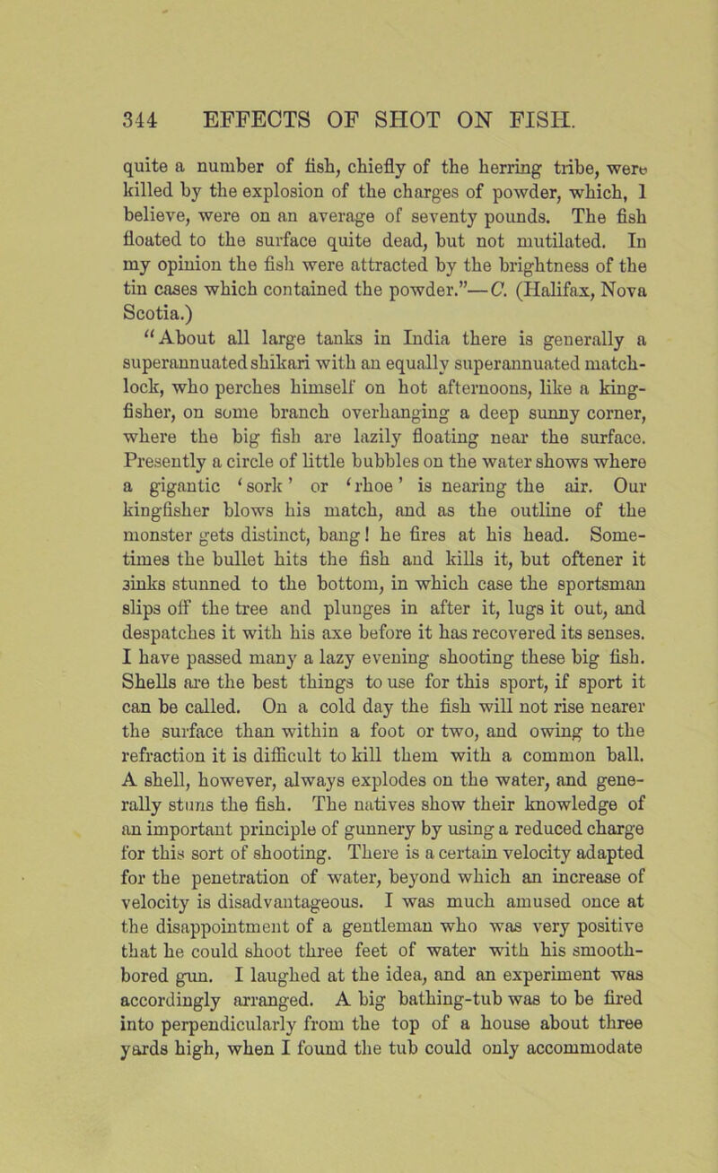 quite a number of fisli, chiefly of the herring tiibe, were killed hy the explosion of the charges of powder, which, 1 believe, were on an average of seventy pounds. The fish floated to the surface quite dead, hut not mutilated. In my opinion the fisli were attracted hy the brightness of the tin cases which contained the powder.”—C. (Halifax, Nova Scotia.) u About all large tanks in India there is generally a superannuated shikari with an equally superannuated match- lock, who perches himself on hot afternoons, like a king- fisher, on some branch overhanging a deep sunny corner, where the big fish are lazily floating near the surface. Presently a circle of little bubbles on the water shows where a gigantic ‘ sork ’ or ‘ rhoe ’ is nearing the air. Our kingfisher blows his match, and as the outline of the monster gets distinct, bang! he fires at his head. Some- times the bullet hits the fish and kills it, but oftener it 3inks stunned to the bottom, in which case the sportsman slips ofl’ the tree and plunges in after it, lugs it out, and despatches it with his axe before it has recovered its senses. I have passed many a lazy evening shooting these big fish. Shells are the best things to use for this sport, if sport it can be called. On a cold day the fish will not rise nearer the surface than within a foot or two, and owing to the refraction it is difficult to kill them with a common ball. A shell, however, always explodes on the water, and gene- rally sturi3 the fish. The natives show their knowledge of an important principle of gunnery by using a reduced charge for this sort of shooting. There is a certain velocity adapted for the penetration of water, beyond which an increase of velocity is disadvantageous. I was much amused once at the disappointment of a gentleman who was very positive that he could shoot three feet of water with his smooth- bored gun. I laughed at the idea, and an experiment was accordingly arranged. A big bathing-tub was to be fired into perpendicularly from the top of a house about three yards high, when I found the tub could only accommodate