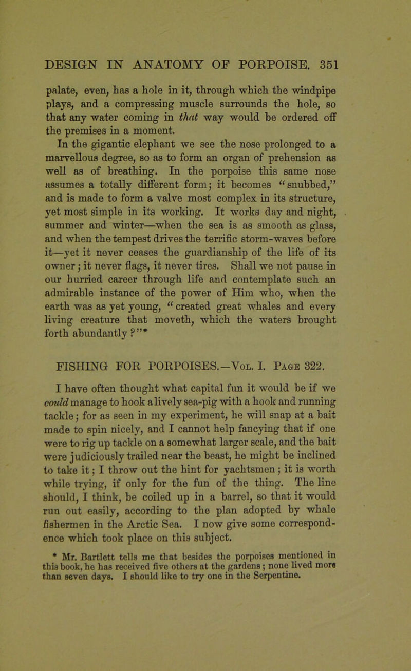 palate, even, has a hole in it, through which the windpipe plays, and a compressing muscle surrounds the hole, so that any water coming in that way would be ordered off the premises in a moment. In the gigantic elephant we see the nose prolonged to a marvellous degree, so as to form an organ of prehension as well as of breathing. In the porpoise this same nose assumes a totally different form; it becomes “snubbed,” and is made to form a valve most complex in its structure, yet most simple in its working. It works day and night, summer and winter—when the sea is as smooth as glass, and when the tempest drives the terrific storm-waves before it—yet it never ceases the guardianship of the life of its owner; it never flags, it never tires. Shall we not pause in our hurried career through life and contemplate such an admirable instance of the power of Him who, when the earth was as yet young, “ created great whales and every living creature that moveth, which the waters brought forth abundantly ?”* FISHING FOR PORPOISES.-Von. I. Page 322. I have often thought what capital fun it would be if we cvuld manage to hook a lively sea-pig with a hook and running tackle; for as seen in my experiment, he will snap at a bait made to spin nicely, and I cannot help fancying that if one were to rig up tackle on a somewhat larger scale, and the bait were judiciously trailed near the beast, he might be inclined to take it; I throw out the hint for yachtsmen; it is worth while trying, if only for the fun of the thing. The line should, I think, be coiled up in a barrel, so that it would run out easily, according to the plan adopted by whale fishermen in the Arctic Sea. I now give some correspond- ence which took place on this subject. * Mr. Bartlett tells me that besides the porpoises mentioned in this book, he has received five others at the gardens; none lived mors than seven days. I should like to try one in the Serpentine.