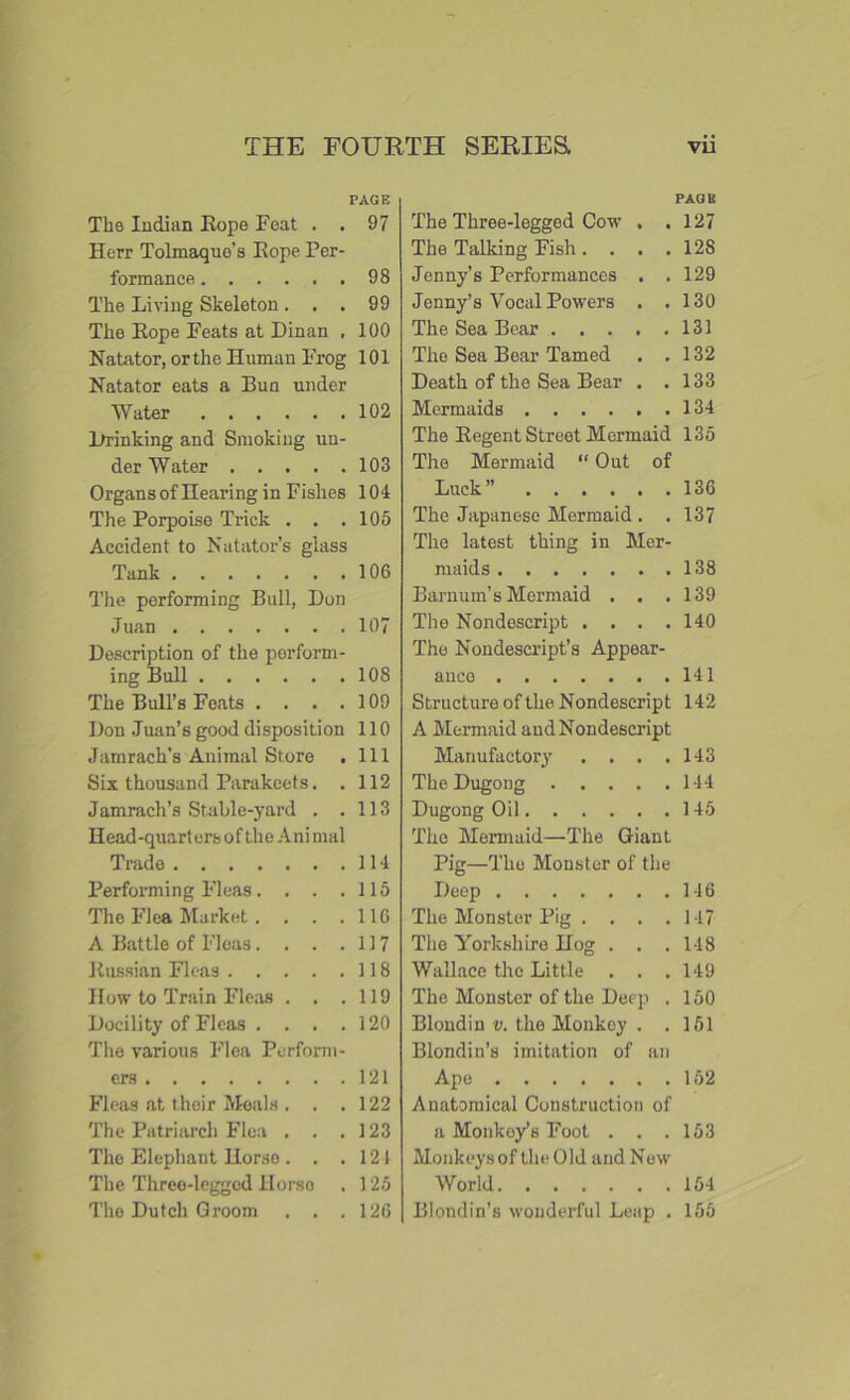 The Indian Rope Feat . . Herr Tolmaquo’s Rope Per- formance The Living Skeleton. . . The Rope Feats at Dinan , Natator, orthe Human Frog Natator eats a Bun under Water Drinking and Smoking un- der Water Organs of Hearing in Fishes The Porpoise Trick . . . Accident to Natator’s glass Tank The performing Bull, Don Juan Description of the perform- ing Bull The Bull’s Feats . . . . Don Juan’s good disposition Jamrach’s Animal Store Six thousand Parakeets. . Jamrach’s Stable-yard . . Head-quarters of the Animal Trade Performing Fleas. . . . The Flea Market. . . . A Battle of Fleas.... Russian Fleas How to Train Fleas . . . Docility of Fleas . . . . The various Flea Perform- ers Fleas at their Meals . . . The Patriarch Flea . . . The Elephant Horse . . . The Three-legged Horso The Dutch Groom . . . PAGE The Three-legged Cow . . 127 The Talking Fish. . . . 12S Jenny’s Performances . . 129 Jenny’s Vocal Powers . .130 The Sea Bear 131 The Sea Bear Tamed . .132 Death of the Sea Bear . .133 Mermaids 134 The Regent Street Mermaid 135 The Mermaid “ Out of Luck” 136 The Japanese Mermaid . . 137 The latest thing in Mer- maids 138 Barnum’s Mermaid . . .139 The Nondescript . . . .140 The Nondescript’s Appear- ance 141 Structure of the Nondescript 142 A Mermaid and Nondescript Manufactory . . . .143 TheDugong 144 Dugong Oil 145 Tho Mermaid—The Giant Pig—The Monster of the Deep 146 The Monster Pig . . . .147 The Yorkshire Hog . . . 148 Wallace the Little . . .149 The Monster of the Deep . 150 Blond in v. the Monkey . .151 Blondin’s imitation of an Ape 152 Anatomical Construction of a Monkey’s Foot . . .153 Monkeys of the Old and New World 154 Blondin’s wonderful Leap . 155 PAGE 97 98 99 100 101 102 103 104 105 106 107 108 109 110 111 112 113 114 115 116 117 118 119 120 121 122 123 121 125 126