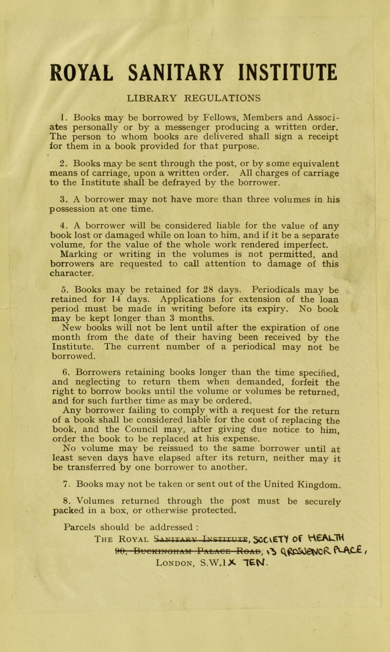 ROYAL SANITARY INSTITUTE LIBRARY REGULATIONS 1. Books may be borrowed by Fellows, Members and Associ- ates personally or by a messenger producing a written order. The person to whom books are delivered shall sign a receipt for them in a book provided for that purpose. 2. Books may be sent through the post, or by some equivalent means of carriage, upon a written order. All charges of carriage to the Institute shall be defrayed by the borrower. 3. A borrower may not have more than three volumes in his possession at one time. 4. A borrower will be considered liable for the value of any book lost or damaged while on loan to him, and if it be a separate volume, for the value of the whole work rendered imperfect. Marking or writing in the volumes is not permitted, and borrowers are requested to call attention to damage of this character. 5. Books may be retained for 28 days. Periodicals may be retained for 14 days. Applications for extension of the loan period must be made in writing before its expiry. No book may be kept longer than 3 months. New books will not be lent until after the expiration of one month from the date of their having been received by the Institute. The current number of a periodical may not be borrowed. 6. Borrowers retaining books longer than the time specified, and neglecting to return them when demanded, forfeit the right to borrow books until the volume or volumes be returned, and for such further time as may be ordered. Any borrower failing to comply with a request for the return of a book shall be considered liable for the cost of replacing the book, and the Council may, after giving due notice to him, order the book to be replaced at his expense. No volume may be reissued to the same borrower until at least seven days have elapsed after its return, neither may it be transferred by one borrower to another. 7. Books may not be taken or sent out of the United Kingdom. 8. Volumes returned through the post must be securely packed in a box, or otherwise protected. Parcels should be addressed : The Royal Sanitary Lmsjituxe, SCCvETY of HtAUM Hfr; Buciti’NoiiAW Pala-ce Road, f^Ac£, London, S.W.1X TEN.