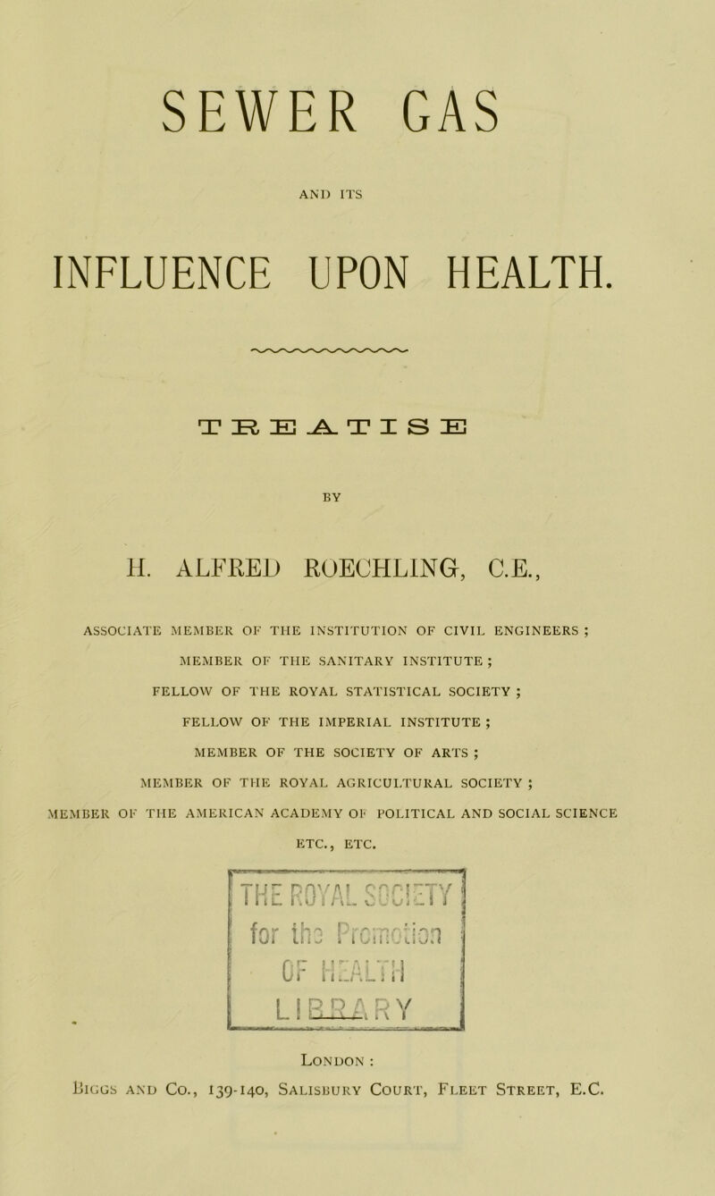 SEWER GAS AND ITS INFLUENCE UPON HEALTH. T ZEi T±3 .A. T X S IE BY H. ALFRED ROECHLiNG, C.E., ASSOCIATE MEMBER OF THE INSTITUTION OF CIVIL ENGINEERS ; MEMBER OF THE SANITARY INSTITUTE ; FELLOW OF THE ROYAL STATISTICAL SOCIETY ; FELLOW OF THE IMPERIAL INSTITUTE ; MEMBER OF THE SOCIETY OF ARTS ; MEMBER OF THE ROYAL AGRICULTURAL SOCIETY ; MEMBER OF THE AMERICAN ACADEMY OF POLITICAL AND SOCIAL SCIENCE ETC., ETC. London : Liggs and Co., 139-140, Salisbury Court, Fleet Street, E.C.