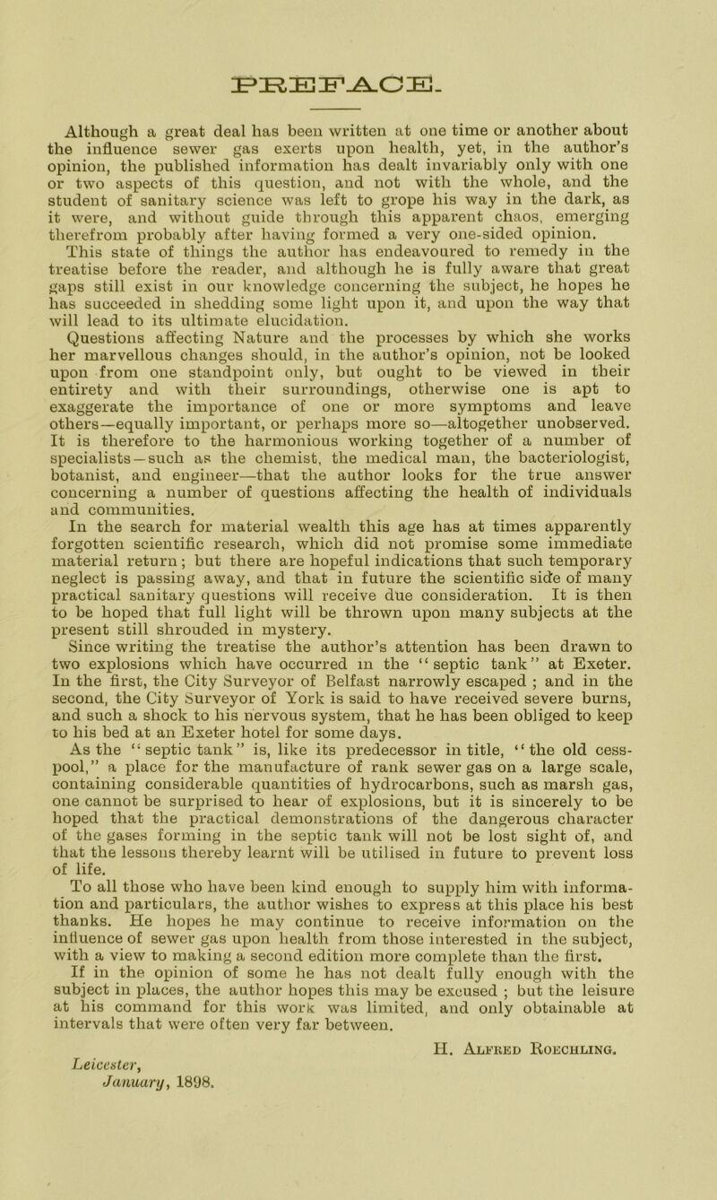 PEEFACE. Although a great deal has been written at one time or another about the influence sewer gas exerts upon health, yet, in the author’s opinion, the published information has dealt invariably only with one or two aspects of this question, and not with the whole, and the student of sanitary science was left to grope his way in the dark, as it were, and without guide through this apparent chaos, emerging therefrom probably after having formed a very one-sided opinion. This state of things the author has endeavoured to remedy in the treatise before the reader, and although he is fully aware that great gaps still exist in our knowledge concerning the subject, he hopes he has succeeded in shedding some light upon it, and upon the way that will lead to its ultimate elucidation. Questions affecting Nature and the processes by which she works her marvellous changes should, in the author’s opinion, not be looked upon from one standpoint only, but ought to be viewed in their entirety and with their surroundings, otherwise one is apt to exaggerate the importance of one or more symptoms and leave others—equally important, or perhaps more so—altogether unobserved. It is therefore to the harmonious working together of a number of specialists —such as the chemist, the medical man, the bacteriologist, botanist, and engineer—that the author looks for the true answer concerning a number of questions affecting the health of individuals and communities. In the search for material wealth this age has at times apparently forgotten scientific research, which did not promise some immediate material return; but there are hopeful indications that such temporary neglect is passing away, and that in future the scientific side of many practical sanitary questions will receive due consideration. It is then to be hoped that full light will be thrown upon many subjects at the present still shrouded in mystery. Since writing the treatise the author’s attention has been drawn to two explosions which have occurred in the “septic tank” at Exeter. In the first, the City Surveyor of Belfast narrowly escaped ; and in the second, the City Surveyor of York is said to have received severe burns, and such a shock to his nervous system, that he has been obliged to keep to his bed at an Exeter hotel for some days. As the “septic tank” is, like its predecessor in title, “the old cess- pool,” a place for the manufacture of rank sewer gas on a large scale, containing considerable quantities of hydrocarbons, such as marsh gas, one cannot be surprised to hear of explosions, but it is sincerely to be hoped that the practical demonstrations of the dangerous character of the gases forming in the septic tank will not be lost sight of, and that the lessons thereby learnt will be utilised in future to prevent loss of life. To all those who have been kind enough to supply him with informa- tion and particulars, the author wishes to express at this place his best thanks. He hopes he may continue to receive information on the influence of sewer gas upon health from those interested in the subject, with a view to making a second edition more complete than the first. If in the opinion of some he has not dealt fully enough with the subject in places, the author hopes this may be excused ; but the leisure at his command for this work was limited, and only obtainable at intervals that were often very far between. Leicester, January, 1898. H. Alfred Roeciiling.