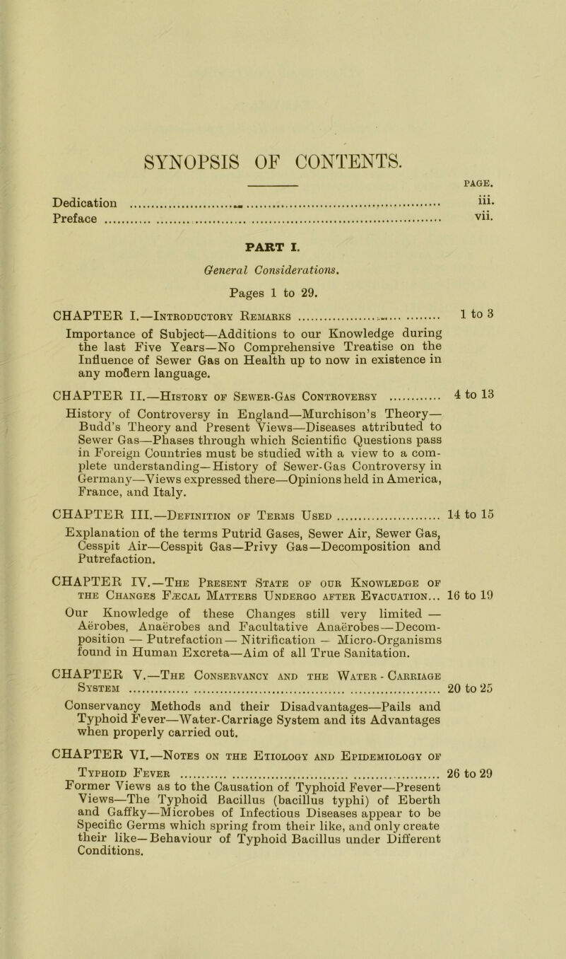 SYNOPSIS OF CONTENTS. PAGE. Dedication iii* Preface PART I. General Considerations. Pages 1 to 29. CHAPTER I.—Introductory Remarks 1 to 3 Importance of Subject—Additions to our Knowledge during the last Five Years—No Comprehensive Treatise on the Influence of Sewer Gas on Health up to now in existence in any modern language. CHAPTER II.—History of Sewer-Gas Controversy 4 to 13 History of Controversy in England—Murchison’s Theory— Budd’s Theory and Present Views—Diseases attributed to Sewer Gas—Phases through which Scientific Questions pass in Foreign Countries must be studied with a view to a com- plete understanding—History of Sewer-Gas Controversy in Germany—Views expressed there—Opinions held in America, France, and Italy. CHAPTER III.—Definition of Terms Used 14 to 15 Explanation of the terms Putrid Gases, Sewer Air, Sewer Gas, Cesspit Air—Cesspit Gas—Privy Gas—Decomposition and Putrefaction. CHAPTER IV.—The Present State of our Knowledge of the Changes Faecal Matters Undergo after Evacuation... 16 to 19 Our Knowledge of these Changes still very limited — Aerobes, Anaerobes and Facultative Anaerobes—Decom- position — Putrefaction— Nitrification — Micro-Organisms found in Human Excreta—Aim of all True Sanitation. CHAPTER V.—The Conservancy and the Water-Carriage System 20 to 25 Conservancy Methods and their Disadvantages—Pails and Typhoid Fever—Water-Carriage System and its Advantages when properly carried out. CHAPTER VI.—Notes on the Etiology and Epidemiology of Typhoid Fever 26 to 29 Former Views as to the Causation of Typhoid Fever—Present Views—The Typhoid Bacillus (bacillus typhi) of Eberth and Gaffky—Microbes of Infectious Diseases appear to be Specific Germs which spring from their like, and only create their like—Behaviour of Typhoid Bacillus under Different Conditions.