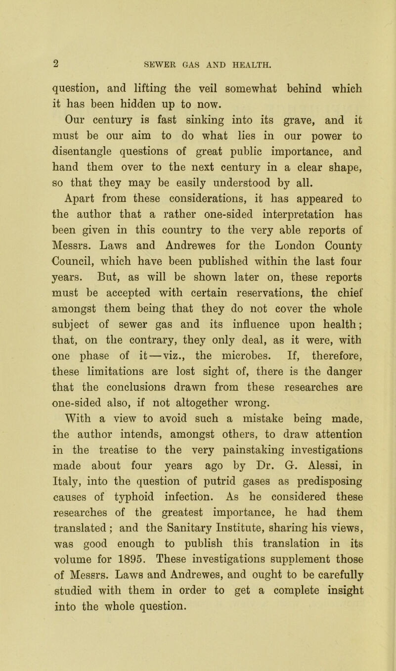 question, and lifting the veil somewhat behind which it has been hidden up to now. Our century is fast sinking into its grave, and it must be our aim to do what lies in our power to disentangle questions of great public importance, and hand them over to the next century in a clear shape, so that they may be easily understood by all. Apart from these considerations, it has appeared to the author that a rather one-sided interpretation has been given in this country to the very able reports of Messrs. Laws and Andrewes for the London County Council, which have been published within the last four years. But, as will be shown later on, these reports must be accepted with certain reservations, the chief amongst them being that they do not cover the whole subject of sewer gas and its influence upon health; that, on the contrary, they only deal, as it were, with one phase of it—viz., the microbes. If, therefore, these limitations are lost sight of, there is the danger that the conclusions drawn from these researches are one-sided also, if not altogether wrong. With a view to avoid such a mistake being made, the author intends, amongst others, to draw attention in the treatise to the very painstaking investigations made about four years ago by Dr. G. Alessi, in Italy, into the question of putrid gases as predisposing causes of typhoid infection. As he considered these researches of the greatest importance, he had them translated; and the Sanitary Institute, sharing his views, was good enough to publish this translation in its volume for 1895. These investigations supplement those of Messrs. Laws and Andrewes, and ought to be carefully studied with them in order to get a complete insight into the whole question.