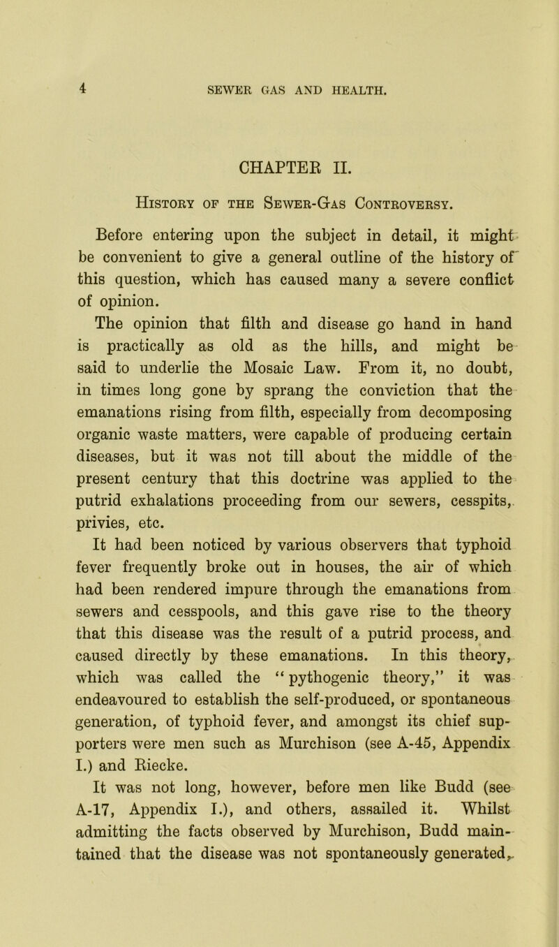 CHAPTER II. History of the Sewer-Gas Controversy. Before entering upon the subject in detail, it might be convenient to give a general outline of the history of this question, which has caused many a severe conflict of opinion. The opinion that filth and disease go hand in hand is practically as old as the hills, and might be said to underlie the Mosaic Law. From it, no doubt, in times long gone by sprang the conviction that the emanations rising from filth, especially from decomposing organic waste matters, were capable of producing certain diseases, but it was not till about the middle of the present century that this doctrine was applied to the putrid exhalations proceeding from our sewers, cesspits,, privies, etc. It had been noticed by various observers that typhoid fever frequently broke out in houses, the air of which had been rendered impure through the emanations from sewers and cesspools, and this gave rise to the theory that this disease was the result of a putrid process, and caused directly by these emanations. In this theory, which was called the “ pythogenic theory,” it was endeavoured to establish the self-produced, or spontaneous generation, of typhoid fever, and amongst its chief sup- porters were men such as Murchison (see A-45, Appendix I.) and Riecke. It was not long, however, before men like Budd (see A-17, Appendix I.), and others, assailed it. Whilst admitting the facts observed by Murchison, Budd main- tained that the disease was not spontaneously generated,.