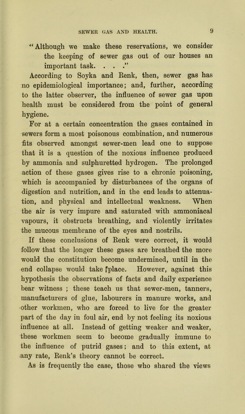 4t Although we make these reservations, we consider the keeping of sewer gas out of our houses an important task. . . According to Soyka and Renk, then, sewer gas has no epidemiological importance; and, further, according to the latter observer, the influence of sewer gas upon health must be considered from the point of general hygiene. For at a certain concentration the gases contained in sewers form a most poisonous combination, and numerous fits observed amongst sewer-men lead one to suppose that it is a question of the noxious influence produced by ammonia and sulphuretted hydrogen. The prolonged action of these gases gives rise to a chronic poisoning, which is accompanied by disturbances of the organs of digestion and nutrition, and in the end leads to attenua- tion, and physical and intellectual weakness. When the air is very impure and saturated with ammoniacal vapours, it obstructs breathing, and violently irritates the mucous membrane of the eyes and nostrils. If these conclusions of Renk were correct, it would follow that the longer these gases are breathed the more would the constitution become undermined, until in the end collapse would take fplace. However, against this hypothesis the observations of facts and daily experience bear witness ; these teach us that sewer-men, tanners, manufacturers of glue, labourers in manure works, and other workmen, who are forced to live for the greater part of the day in foul air, end by not feeling its noxious influence at all. Instead of getting weaker and weaker, these workmen seem to become gradually immune to the influence of putrid gases; and to this extent, at any rate, Renk’s theory cannot be correct. As is frequently the case, those who shared the views