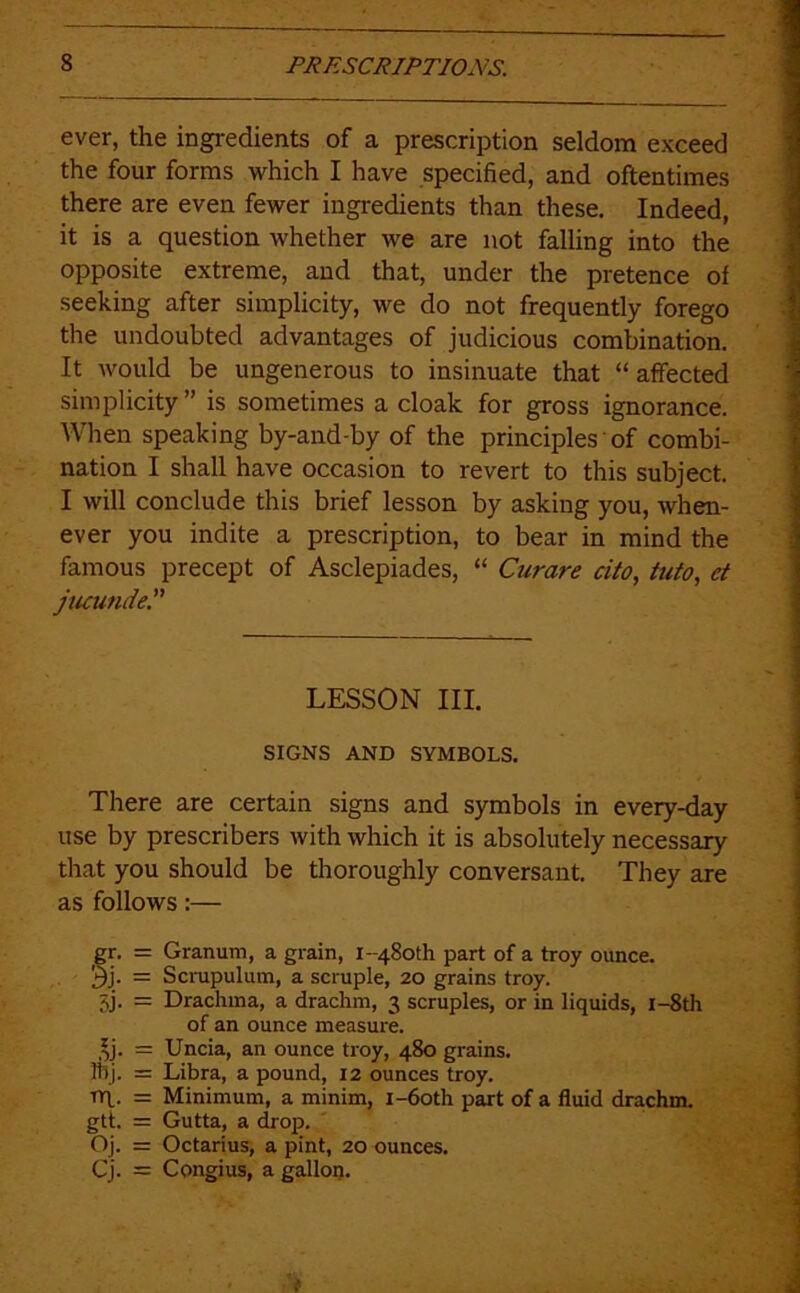 ever, the ingredients of a prescription seldom exceed the four forms which I have specified, and oftentimes there are even fewer ingredients than these. Indeed, it is a question whether we are not falling into the opposite extreme, and that, under the pretence of seeking after simplicity, we do not frequently forego the undoubted advantages of judicious combination. It would be ungenerous to insinuate that “affected simplicity ” is sometimes a cloak for gross ignorance. AVhen speaking by-and-by of the principles' of combi- nation I shall have occasion to revert to this subject. I will conclude this brief lesson by asking you, when- ever you indite a prescription, to bear in mind the famous precept of Asclepiades, “ Curare cito, tufo, et jucunde. LESSON III. SIGNS AND SYMBOLS. There are certain signs and symbols in every-day use by prescribers with which it is absolutely necessary that you should be thoroughly conversant. They are as follows:— gr. = Granum, a grain, i-48oth part of a troy ounce. 3j. = Scrupulutn, a scruple, 20 grains troy. 3j. = Drachma, a drachm, 3 scruples, or in liquids, i-8th of an ounce measure. ^j. = Uncia, an ounce troy, 480 grains. iTij. = Libra, a pound, 12 ounces troy. rrl. = Minimum, a minim, i-6oth part of a fluid drachm. gtt. = Gutta, a drop. ' Oj. = Octarius, a pint, 20 ounces. Cj. = Congius, a galloi).