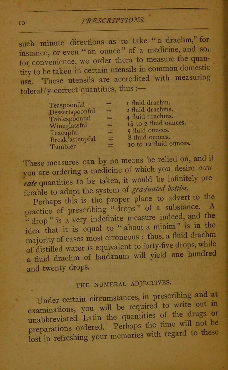 such minute directions as to take “ a drachm, for instance, or even “ an ounce ” of a medicine, and so> for convenience, we order them to measure the quan- tity to be taken in certain utensils in common domestic use. These utensils are accredited with measuring tolerably correct quantities, thus : Teaspoonful = Dessertspoonful = Tablespoonful = Wineglassful = Teacupful = Break^astcupful = Tumbler = 1 fluid drachm. 2 fluid drachms. 4 fluid drachms. ij to 2 fluid ounces. 5 fluid ounces. 8 fluid ounces. lO to 12 fluid ounces. These measures can by no means be relied on, and if you are ordering a medicine of which you desire accu- rate quantities to be taken, it would be infinitely pre- ferable to adopt the system of graduated bottles. Perhaps this is the proper place to advert to the practice of prescribing “ drops ” of a substance A “ drop ” is a very indefinite measure indeed, and the idea that it is equal to “ about a miniin ” is m the maiority of cases most erroneous : thus, a fluid drachm of distilled water is equivalent to forty-five drops, whi e a fluid drachm of laudanum will yield one hundred and twenty drops. THE NUMEKAE ADJECTIVES. Under certain circumstances, in prescribing and at examinations, you will be required to “ unabbreviated Latin the quantities of the drugs o preparations ordered. Perhaps the time w'll ““t ^ lost in refreshing your memories with regard to these